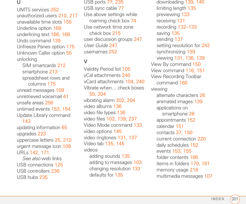 INDEX 301UUMTS services 252unauthorized users 210, 217unavailable time slots 155Underline option 168underlining text 166, 168Undo command 139Unfreeze Panes option 175Unknown Caller option 55unlockingSIM smartcards 212smartphone 213spreadsheet rows and columns 175unread messages 109unretrieved voicemail 41unsafe areas 256untimed events 153, 154Update Library command 143updating information 65upgrades 223uppercase letters 25, 210urgent message icon 109URLs 142, 171See also web linksUSB connections 125USB controllers 236USB hubs 235USB ports 77, 235USB sync cable 77Use above settings while roaming check box 74Use network time zone check box 215user discussion groups 247User Guide 247usernames 252VValidity Period list 105vCal attachments 240vCard attachments 104, 240Vibrate when… check boxes 55, 204vibrating alarm 202, 204video albums 136video file types 136video files 102, 139, 237Video Mode command 133video options 145video ringtones 131, 137Video tab 135, 145videosadding sounds 135adding to messages 103changing resolution 133defaults for 135downloading 139, 140limiting length 135previewing 133receiving 131recording 132–133saving 135sending 137setting resolution for 242synchronizing 139viewing 131, 136, 139View By command 150View command 116, 151View Recording Toolbar command 160viewingalternate characters 26animated images 139applications on smartphone 28appointments 152calendar 151contacts 37, 150current connection 220daily schedules 152events 153, 155folder contents 186items in folders 170, 181memory usage 218multimedia messages 107