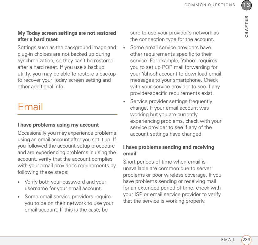 COMMON QUESTIONSEMAIL 23913CHAPTERMy Today screen settings are not restored after a hard resetSettings such as the background image and plug-in choices are not backed up during synchronization, so they can’t be restored after a hard reset. If you use a backup utility, you may be able to restore a backup to recover your Today screen setting and other additional info.EmailI have problems using my accountOccasionally you may experience problems using an email account after you set it up. If you followed the account setup procedure and are experiencing problems in using the account, verify that the account complies with your email provider’s requirements by following these steps:•Verify both your password and your username for your email account.•Some email service providers require you to be on their network to use your email account. If this is the case, be sure to use your provider’s network as the connection type for the account.•Some email service providers have other requirements specific to their service. For example, Yahoo! requires you to set up POP mail forwarding for your Yahoo! account to download email messages to your smartphone. Check with your service provider to see if any provider-specific requirements exist.•Service provider settings frequently change. If your email account was working but you are currently experiencing problems, check with your service provider to see if any of the account settings have changed.I have problems sending and receiving emailShort periods of time when email is unavailable are common due to server problems or poor wireless coverage. If you have problems sending or receiving mail for an extended period of time, check with your ISP or email service provider to verify that the service is working properly.