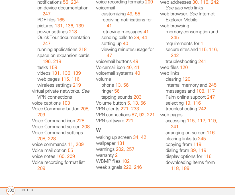 INDEX302notifications 55, 204on-device documentation 247PDF files 165pictures 131, 136, 139power settings 218Quick Tour documentation 247running applications 218space on expansion cards 196, 218tasks 159videos 131, 136, 139web pages 115, 116wireless settings 219virtual private networks. See VPN connectionsvoice captions 103Voice Command button 208, 209Voice Command icon 228Voice Command screen 208Voice Command settings 208, 228voice commands 11, 209Voice mail option 55voice notes 160, 209Voice recording format list 209voice recording formats 209voicemailcustomizing 49, 55receiving notifications for 41retrieving messages 41sending calls to 39, 44setting up 40viewing minutes usage for 47voicemail buttons 49Voicemail icon 40, 41voicemail systems 40volumephone 13, 56ringer 56tapping sounds 203Volume button 5, 13, 56VPN clients 221, 233VPN connections 87, 92, 221VPN software 221Wwaking up screen 34, 42wallpaper 131warnings 202, 257warranty 2WBMP files 102weak signals 229, 246web addresses 30, 116, 242See also web linksweb browser. See Internet Explorer Mobileweb browsingmemory consumption and 245requirements for 1secure sites and 115, 116, 242troubleshooting 241web files 120web linksclearing 120internal memory and 245messages and 108, 117Palm online support 247selecting 19, 116troubleshooting 242web pagesaccessing 115, 117, 119, 241arranging on screen 116clearing links to 245copying from 119dialing from 39, 119display options for 116downloading items from 118, 189