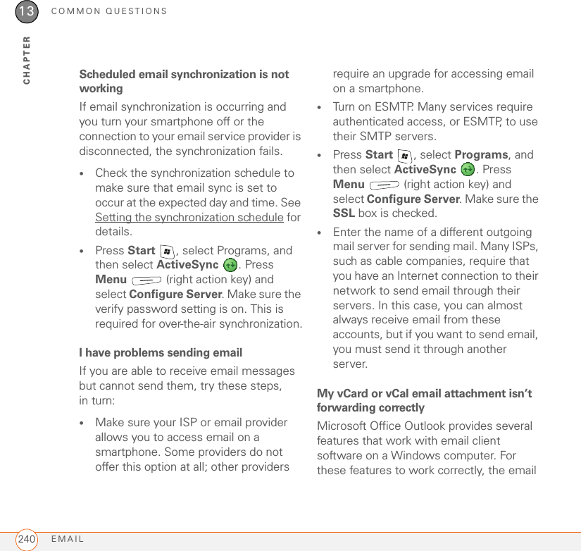 COMMON QUESTIONSEMAIL24013CHAPTERScheduled email synchronization is not workingIf email synchronization is occurring and you turn your smartphone off or the connection to your email service provider is disconnected, the synchronization fails.•Check the synchronization schedule to make sure that email sync is set to occur at the expected day and time. See Setting the synchronization schedule for details.•Press Start  , select Programs, and then select ActiveSync . Press Menu   (right action key) and select Configure Server. Make sure the verify password setting is on. This is required for over-the-air synchronization.I have problems sending emailIf you are able to receive email messages but cannot send them, try these steps, in turn:•Make sure your ISP or email provider allows you to access email on a smartphone. Some providers do not offer this option at all; other providers require an upgrade for accessing email on a smartphone.•Turn on ESMTP. Many services require authenticated access, or ESMTP, to use their SMTP servers. •Press Start , select Programs, and then select ActiveSync . Press Menu   (right action key) and select Configure Server. Make sure the SSL box is checked.•Enter the name of a different outgoing mail server for sending mail. Many ISPs, such as cable companies, require that you have an Internet connection to their network to send email through their servers. In this case, you can almost always receive email from these accounts, but if you want to send email, you must send it through another server.My vCard or vCal email attachment isn’t forwarding correctlyMicrosoft Office Outlook provides several features that work with email client software on a Windows computer. For these features to work correctly, the email 