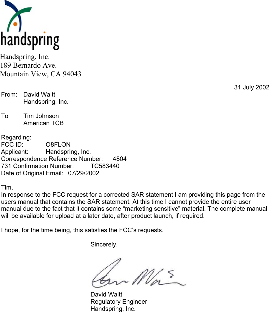          To: Tim Johnson  American TCB 31 July 2002 From: David Waitt  Handspring, Inc.  To Tim Johnson  American TCB  Regarding:  FCC ID:  O8FLON Applicant:   Handspring, Inc. Correspondence Reference Number:   4804 731 Confirmation Number:   TC583440 Date of Original Email:   07/29/2002  Tim,  In response to the FCC request for a corrected SAR statement I am providing this page from the users manual that contains the SAR statement. At this time I cannot provide the entire user manual due to the fact that it contains some “marketing sensitive” material. The complete manual will be available for upload at a later date, after product launch, if required.  I hope, for the time being, this satisfies the FCC’s requests.   Sincerely,         David Waitt Regulatory Engineer Handspring, Inc.  Handspring, Inc. 189 Bernardo Ave. Mountain View, CA 94043 