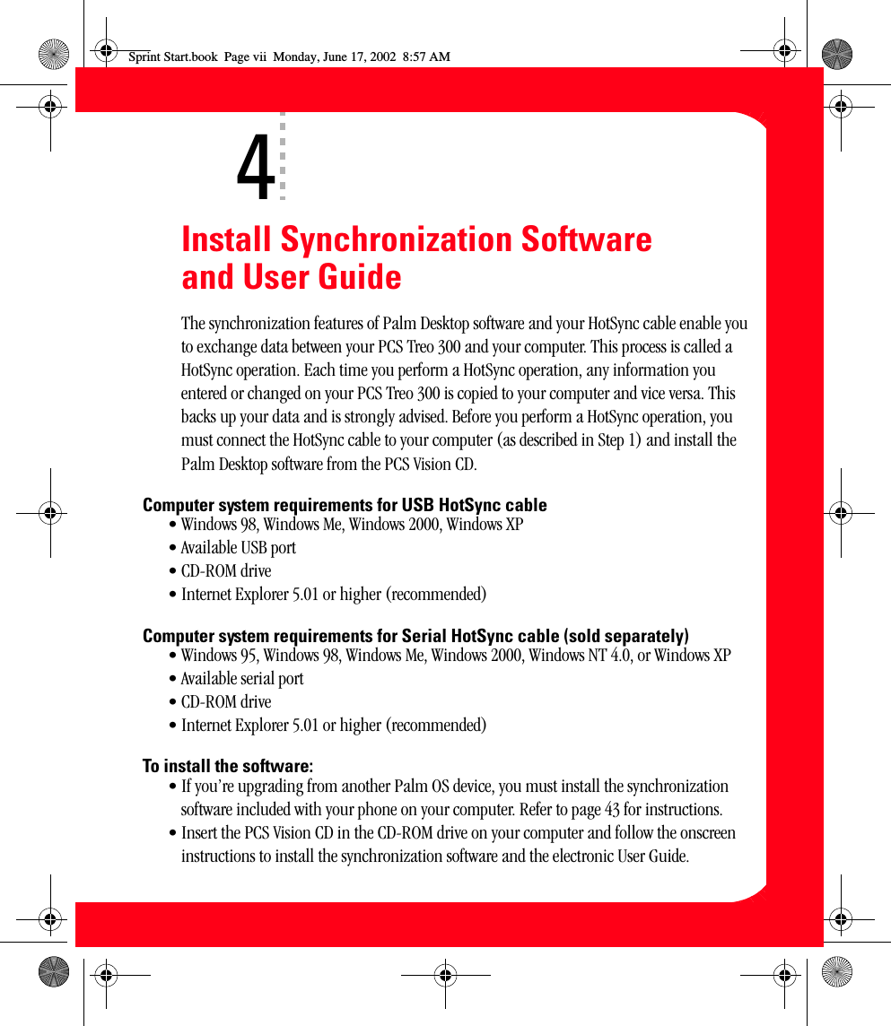 viiInstall Synchronization Software and User GuideThe synchronization features of Palm Desktop software and your HotSync cable enable you to exchange data between your PCS Treo 300 and your computer. This process is called a HotSync operation. Each time you perform a HotSync operation, any information you entered or changed on your PCS Treo 300 is copied to your computer and vice versa. This backs up your data and is strongly advised. Before you perform a HotSync operation, you must connect the HotSync cable to your computer (as described in Step 1) and install the Palm Desktop software from the PCS Vision CD. Computer system requirements for USB HotSync cable• Windows 98, Windows Me, Windows 2000, Windows XP• Available USB port• CD-ROM drive• Internet Explorer 5.01 or higher (recommended)Computer system requirements for Serial HotSync cable (sold separately)• Windows 95, Windows 98, Windows Me, Windows 2000, Windows NT 4.0, or Windows XP• Available serial port• CD-ROM drive• Internet Explorer 5.01 or higher (recommended)To install the software:• If you’re upgrading from another Palm OS device, you must install the synchronization software included with your phone on your computer. Refer to page 43 for instructions.• Insert the PCS Vision CD in the CD-ROM drive on your computer and follow the onscreen instructions to install the synchronization software and the electronic User Guide.4Sprint Start.book  Page vii  Monday, June 17, 2002  8:57 AM