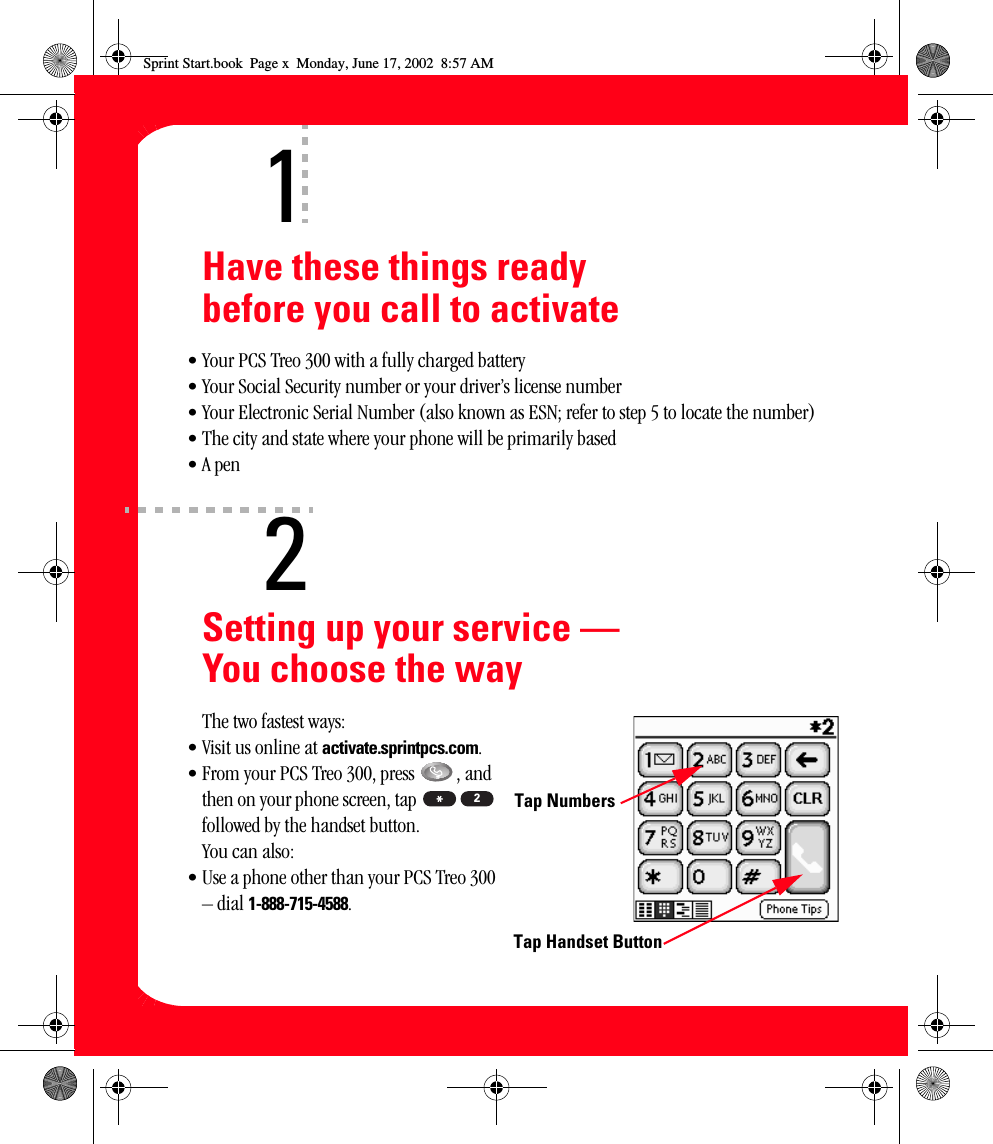 xHave these things ready before you call to activate• Your PCS Treo 300 with a fully charged battery• Your Social Security number or your driver’s license number• Your Electronic Serial Number (also known as ESN; refer to step 5 to locate the number)• The city and state where your phone will be primarily based•A penSetting up your service — You choose the wayThe two fastest ways:• Visit us online at activate.sprintpcs.com.• From your PCS Treo 300, press  , and then on your phone screen, tap   followed by the handset button.You can also:• Use a phone other than your PCS Treo 300 – dial 1-888-715-4588.12Tap Handset ButtonTap Numbers2Sprint Start.book  Page x  Monday, June 17, 2002  8:57 AM