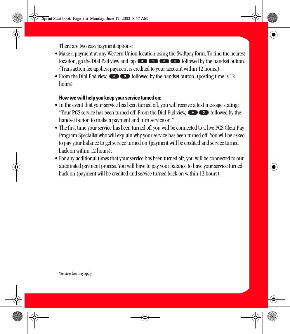 xiiiThere are two easy payment options:• Make a payment at any Western Union location using the Swiftpay form. To find the nearest location, go the Dial Pad view and tap   followed by the handset button. (Transaction fee applies; payment is credited to your account within 12 hours.)• From the Dial Pad view,   followed by the handset button. (posting time is 12 hours)How we will help you keep your service turned on:• In the event that your service has been turned off, you will receive a text message stating: “Your PCS service has been turned off. From the Dial Pad view,   followed by the handset button to make a payment and turn service on.”• The first time your service has been turned off you will be connected to a live PCS Clear Pay Program Specialist who will explain why your service has been turned off. You will be asked to pay your balance to get service turned on (payment will be credited and service turned back on within 12 hours).• For any additional times that your service has been turned off, you will be connected to our automated payment process. You will have to pay your balance to have your service turned back on (payment will be credited and service turned back on within 12 hours).833*Services fees may applySprint Start.book  Page xiii  Monday, June 17, 2002  8:57 AM