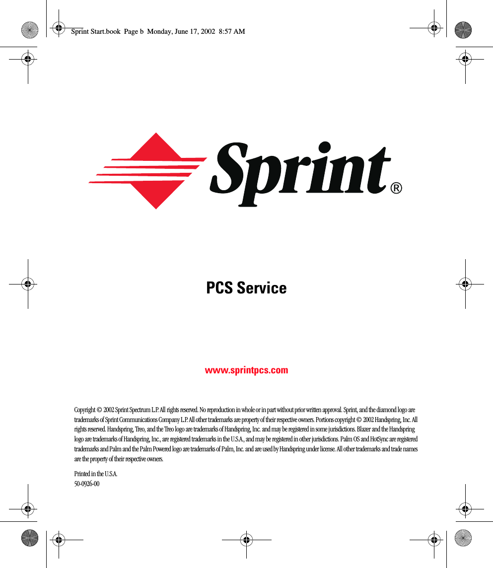 PCS Servicewww.sprintpcs.comCopyright © 2002 Sprint Spectrum L.P. All rights reserved. No reproduction in whole or in part without prior written approval. Sprint, and the diamond logo are trademarks of Sprint Communications Company L.P. All other trademarks are property of their respective owners. Portions copyright © 2002 Handspring, Inc. All rights reserved. Handspring, Treo, and the Treo logo are trademarks of Handspring, Inc. and may be registered in some jurisdictions. Blazer and the Handspring logo are trademarks of Handspring, Inc., are registered trademarks in the U.S.A., and may be registered in other jurisdictions. Palm OS and HotSync are registered trademarks and Palm and the Palm Powered logo are trademarks of Palm, Inc. and are used by Handspring under license. All other trademarks and trade names are the property of their respective owners.Printed in the U.S.A.  50-0926-00Sprint Start.book  Page b  Monday, June 17, 2002  8:57 AM