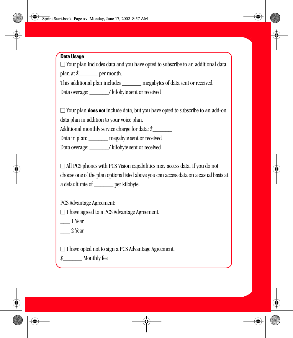 xvData UsageⅪ Your plan includes data and you have opted to subscribe to an additional data plan at $______ per month. This additional plan includes ______ megabytes of data sent or received. Data overage: ______/ kilobyte sent or receivedⅪ Your plan does not include data, but you have opted to subscribe to an add-on data plan in addition to your voice plan.Additional monthly service charge for data: $______Data in plan: ______ megabyte sent or receivedData overage: ______/ kilobyte sent or receivedⅪ All PCS phones with PCS Vision capabilities may access data. If you do not choose one of the plan options listed above you can access data on a casual basis at a default rate of ______ per kilobyte.PCS Advantage Agreement:Ⅺ I have agreed to a PCS Advantage Agreement. ___ 1 Year___ 2 YearⅪ I have opted not to sign a PCS Advantage Agreement.$______ Monthly fee Sprint Start.book  Page xv  Monday, June 17, 2002  8:57 AM