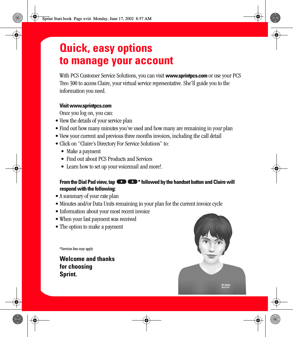 xviiiQuick, easy options to manage your accountWith PCS Customer Service Solutions, you can visit www.sprintpcs.com or use your PCS Treo 300 to access Claire, your virtual service representative. She&apos;ll guide you to the information you need.Visit www.sprintpcs.comOnce you log on, you can:• View the details of your service plan• Find out how many minutes you’ve used and how many are remaining in your plan• View your current and previous three months invoices, including the call detail• Click on “Claire&apos;s Directory For Service Solutions” to:• Make a payment• Find out about PCS Products and Services• Learn how to set up your voicemail and more!.From the Dial Pad view, tap  * followed by the handset button and Claire will respond with the following:• A summary of your rate plan• Minutes and/or Data Units remaining in your plan for the current invoice cycle• Information about your most recent invoice• When your last payment was received• The option to make a payment*Services fees may applyWelcome and thanks for choosing Sprint.Sprint Start.book  Page xviii  Monday, June 17, 2002  8:57 AM