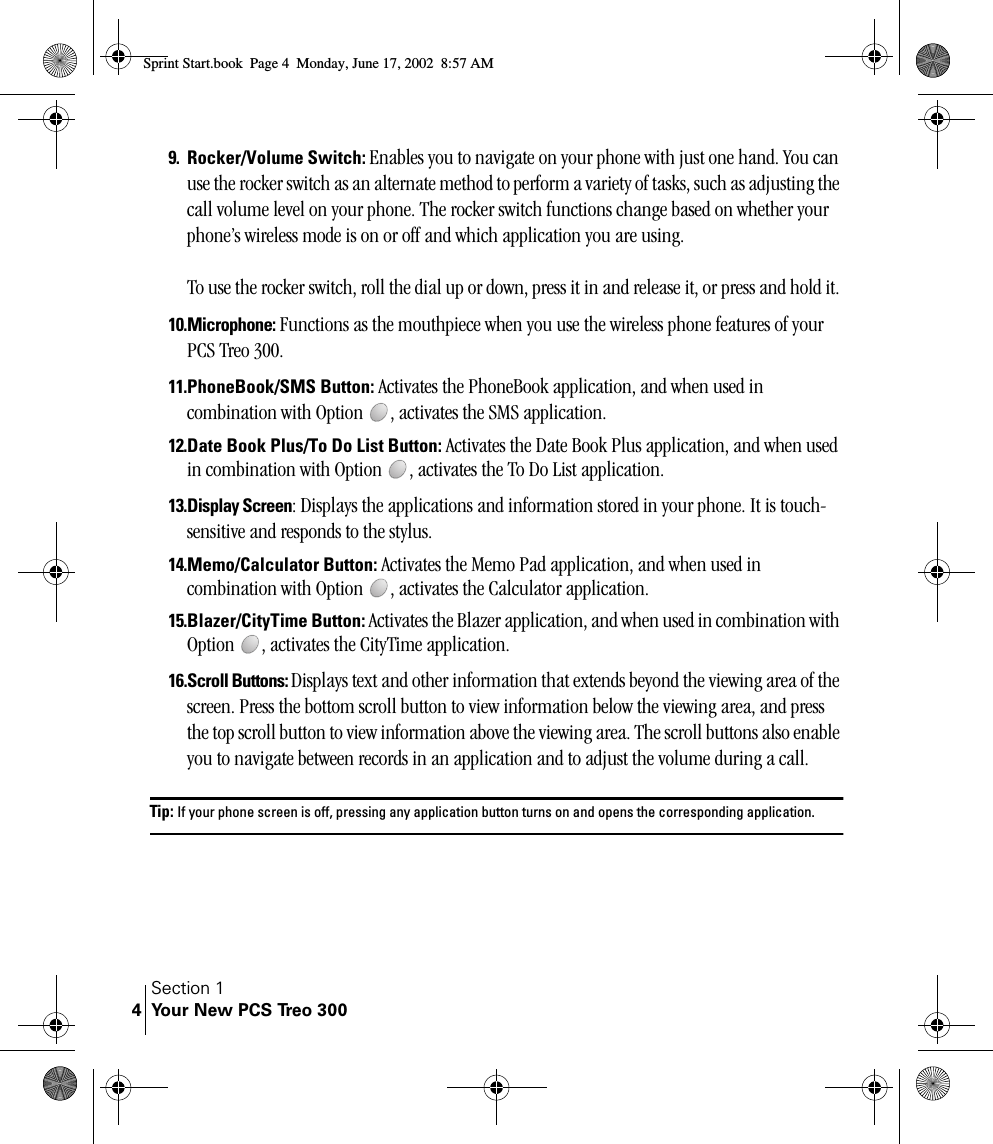 Section 1Your New PCS Treo 30049. Rocker/Volume Switch: Enables you to navigate on your phone with just one hand. You can use the rocker switch as an alternate method to perform a variety of tasks, such as adjusting the call volume level on your phone. The rocker switch functions change based on whether your phone’s wireless mode is on or off and which application you are using.To use the rocker switch, roll the dial up or down, press it in and release it, or press and hold it. 10.Microphone: Functions as the mouthpiece when you use the wireless phone features of your PCS Treo 300.11.PhoneBook/SMS Button: Activates the PhoneBook application, and when used in combination with Option  , activates the SMS application.12.Date Book Plus/To Do List Button: Activates the Date Book Plus application, and when used in combination with Option  , activates the To Do List application.13.Display Screen: Displays the applications and information stored in your phone. It is touch-sensitive and responds to the stylus.14.Memo/Calculator Button: Activates the Memo Pad application, and when used in combination with Option  , activates the Calculator application.15.Blazer/CityTime Button: Activates the Blazer application, and when used in combination with Option  , activates the CityTime application.16.Scroll Buttons: Displays text and other information that extends beyond the viewing area of the screen. Press the bottom scroll button to view information below the viewing area, and press the top scroll button to view information above the viewing area. The scroll buttons also enable you to navigate between records in an application and to adjust the volume during a call.Tip: If your phone screen is off, pressing any application button turns on and opens the corresponding application.Sprint Start.book  Page 4  Monday, June 17, 2002  8:57 AM