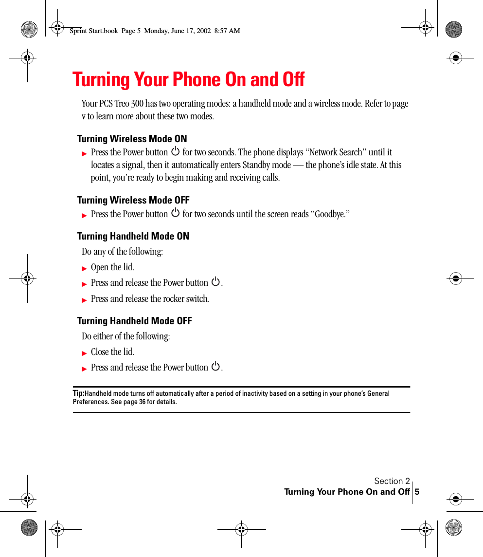 Section 2Turning Your Phone On and Off 5Turning Your Phone On and OffYour PCS Treo 300 has two operating modes: a handheld mode and a wireless mode. Refer to page v to learn more about these two modes.Turning Wireless Mode ONᮣPress the Power button   for two seconds. The phone displays “Network Search” until it locates a signal, then it automatically enters Standby mode — the phone’s idle state. At this point, you’re ready to begin making and receiving calls.Turning Wireless Mode OFFᮣPress the Power button   for two seconds until the screen reads “Goodbye.”Turning Handheld Mode ONDo any of the following:ᮣOpen the lid.ᮣPress and release the Power button  .ᮣPress and release the rocker switch.Turning Handheld Mode OFFDo either of the following:ᮣClose the lid.ᮣPress and release the Power button  .Tip:Handheld mode turns off automatically after a period of inactivity based on a setting in your phone’s General Preferences. See page 36 for details.Sprint Start.book  Page 5  Monday, June 17, 2002  8:57 AM