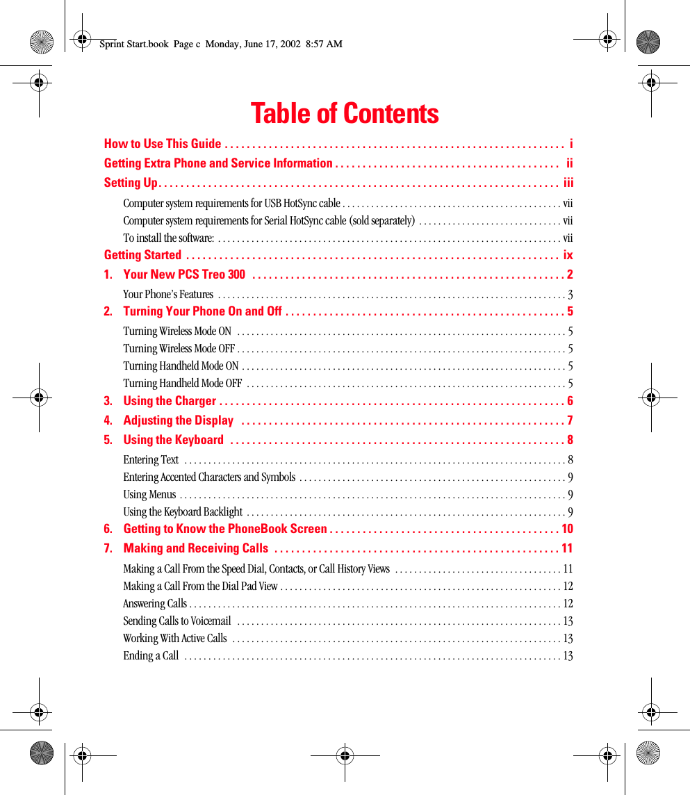 Table of ContentsHow to Use This Guide . . . . . . . . . . . . . . . . . . . . . . . . . . . . . . . . . . . . . . . . . . . . . . . . . . . . . . . . . . . . . .  iGetting Extra Phone and Service Information . . . . . . . . . . . . . . . . . . . . . . . . . . . . . . . . . . . . . . . . .   iiSetting Up. . . . . . . . . . . . . . . . . . . . . . . . . . . . . . . . . . . . . . . . . . . . . . . . . . . . . . . . . . . . . . . . . . . . . . . . . iiiComputer system requirements for USB HotSync cable . . . . . . . . . . . . . . . . . . . . . . . . . . . . . . . . . . . . . . . . . . . . . . viiComputer system requirements for Serial HotSync cable (sold separately) . . . . . . . . . . . . . . . . . . . . . . . . . . . . . . viiTo install the software: . . . . . . . . . . . . . . . . . . . . . . . . . . . . . . . . . . . . . . . . . . . . . . . . . . . . . . . . . . . . . . . . . . . . . . . . viiGetting Started  . . . . . . . . . . . . . . . . . . . . . . . . . . . . . . . . . . . . . . . . . . . . . . . . . . . . . . . . . . . . . . . . . . . .  ix1. Your New PCS Treo 300   . . . . . . . . . . . . . . . . . . . . . . . . . . . . . . . . . . . . . . . . . . . . . . . . . . . . . . . . . 2Your Phone’s Features  . . . . . . . . . . . . . . . . . . . . . . . . . . . . . . . . . . . . . . . . . . . . . . . . . . . . . . . . . . . . . . . . . . . . . . . . . 32. Turning Your Phone On and Off . . . . . . . . . . . . . . . . . . . . . . . . . . . . . . . . . . . . . . . . . . . . . . . . . . . 5Turning Wireless Mode ON  . . . . . . . . . . . . . . . . . . . . . . . . . . . . . . . . . . . . . . . . . . . . . . . . . . . . . . . . . . . . . . . . . . . . . 5Turning Wireless Mode OFF . . . . . . . . . . . . . . . . . . . . . . . . . . . . . . . . . . . . . . . . . . . . . . . . . . . . . . . . . . . . . . . . . . . . . 5Turning Handheld Mode ON . . . . . . . . . . . . . . . . . . . . . . . . . . . . . . . . . . . . . . . . . . . . . . . . . . . . . . . . . . . . . . . . . . . . 5Turning Handheld Mode OFF  . . . . . . . . . . . . . . . . . . . . . . . . . . . . . . . . . . . . . . . . . . . . . . . . . . . . . . . . . . . . . . . . . . . 53. Using the Charger . . . . . . . . . . . . . . . . . . . . . . . . . . . . . . . . . . . . . . . . . . . . . . . . . . . . . . . . . . . . . . . 64. Adjusting the Display   . . . . . . . . . . . . . . . . . . . . . . . . . . . . . . . . . . . . . . . . . . . . . . . . . . . . . . . . . . . 75. Using the Keyboard  . . . . . . . . . . . . . . . . . . . . . . . . . . . . . . . . . . . . . . . . . . . . . . . . . . . . . . . . . . . . . 8Entering Text  . . . . . . . . . . . . . . . . . . . . . . . . . . . . . . . . . . . . . . . . . . . . . . . . . . . . . . . . . . . . . . . . . . . . . . . . . . . . . . . . 8Entering Accented Characters and Symbols  . . . . . . . . . . . . . . . . . . . . . . . . . . . . . . . . . . . . . . . . . . . . . . . . . . . . . . . . 9Using Menus . . . . . . . . . . . . . . . . . . . . . . . . . . . . . . . . . . . . . . . . . . . . . . . . . . . . . . . . . . . . . . . . . . . . . . . . . . . . . . . . . 9Using the Keyboard Backlight  . . . . . . . . . . . . . . . . . . . . . . . . . . . . . . . . . . . . . . . . . . . . . . . . . . . . . . . . . . . . . . . . . . . 96. Getting to Know the PhoneBook Screen . . . . . . . . . . . . . . . . . . . . . . . . . . . . . . . . . . . . . . . . . . 107. Making and Receiving Calls  . . . . . . . . . . . . . . . . . . . . . . . . . . . . . . . . . . . . . . . . . . . . . . . . . . . . 11Making a Call From the Speed Dial, Contacts, or Call History Views  . . . . . . . . . . . . . . . . . . . . . . . . . . . . . . . . . . . 11Making a Call From the Dial Pad View . . . . . . . . . . . . . . . . . . . . . . . . . . . . . . . . . . . . . . . . . . . . . . . . . . . . . . . . . . . 12Answering Calls . . . . . . . . . . . . . . . . . . . . . . . . . . . . . . . . . . . . . . . . . . . . . . . . . . . . . . . . . . . . . . . . . . . . . . . . . . . . . . 12Sending Calls to Voicemail  . . . . . . . . . . . . . . . . . . . . . . . . . . . . . . . . . . . . . . . . . . . . . . . . . . . . . . . . . . . . . . . . . . . . 13Working With Active Calls  . . . . . . . . . . . . . . . . . . . . . . . . . . . . . . . . . . . . . . . . . . . . . . . . . . . . . . . . . . . . . . . . . . . . . 13Ending a Call  . . . . . . . . . . . . . . . . . . . . . . . . . . . . . . . . . . . . . . . . . . . . . . . . . . . . . . . . . . . . . . . . . . . . . . . . . . . . . . . 13Sprint Start.book  Page c  Monday, June 17, 2002  8:57 AM