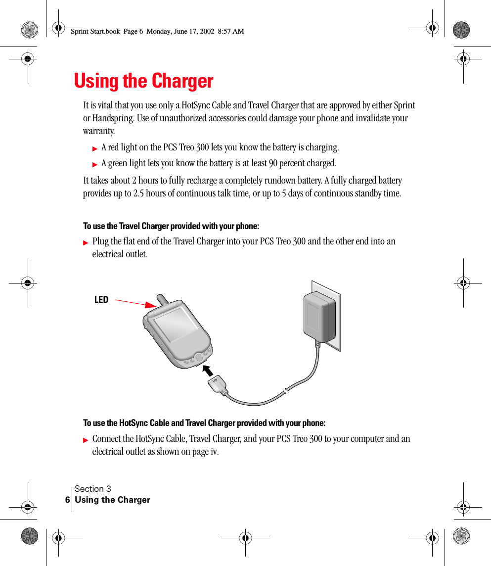 Section 3Using the Charger6Using the ChargerIt is vital that you use only a HotSync Cable and Travel Charger that are approved by either Sprint or Handspring. Use of unauthorized accessories could damage your phone and invalidate your warranty. ᮣA red light on the PCS Treo 300 lets you know the battery is charging.ᮣA green light lets you know the battery is at least 90 percent charged.It takes about 2 hours to fully recharge a completely rundown battery. A fully charged battery provides up to 2.5 hours of continuous talk time, or up to 5 days of continuous standby time.To use the Travel Charger provided with your phone:ᮣPlug the flat end of the Travel Charger into your PCS Treo 300 and the other end into an electrical outlet.To use the HotSync Cable and Travel Charger provided with your phone:ᮣConnect the HotSync Cable, Travel Charger, and your PCS Treo 300 to your computer and an electrical outlet as shown on page iv.LEDSprint Start.book  Page 6  Monday, June 17, 2002  8:57 AM