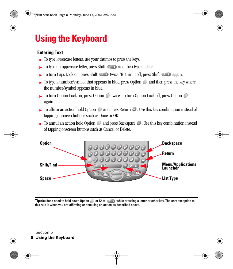 Section 5Using the Keyboard8Using the KeyboardEntering TextᮣTo type lowercase letters, use your thumbs to press the keys. ᮣTo type an uppercase letter, press Shift   and then type a letter. ᮣTo turn Caps Lock on, press Shift   twice. To turn it off, press Shift   again.ᮣTo type a number/symbol that appears in blue, press Option   and then press the key where the number/symbol appears in blue. ᮣTo turn Option Lock on, press Option   twice. To turn Option Lock off, press Option   again.ᮣTo affirm an action hold Option   and press Return  . Use this key combination instead of tapping onscreen buttons such as Done or OK.ᮣTo annul an action hold Option   and press Backspace  . Use this key combination instead of tapping onscreen buttons such as Cancel or Delete.Tip:You don’t need to hold down Option   or Shift   while pressing a letter or other key. The only exception to this rule is when you are affirming or annulling an action as described above.  &quot;P    #O    3I    2U    1Y   *T    /R    $E    @W    Q    &apos;L    6K   5J    4H    9M   0 ....  8N    7B   +G    –F    )D    (S    %A   ’V    ?C   !X    :Z  OptionShift/FindSpaceBackspaceReturnMenu/Applications LauncherList TypeSprint Start.book  Page 8  Monday, June 17, 2002  8:57 AM