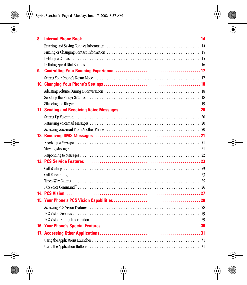 8. Internal Phone Book   . . . . . . . . . . . . . . . . . . . . . . . . . . . . . . . . . . . . . . . . . . . . . . . . . . . . . . . . . . . 14Entering and Saving Contact Information . . . . . . . . . . . . . . . . . . . . . . . . . . . . . . . . . . . . . . . . . . . . . . . . . . . . . . . . 14Finding or Changing Contact Information  . . . . . . . . . . . . . . . . . . . . . . . . . . . . . . . . . . . . . . . . . . . . . . . . . . . . . . . 15Deleting a Contact  . . . . . . . . . . . . . . . . . . . . . . . . . . . . . . . . . . . . . . . . . . . . . . . . . . . . . . . . . . . . . . . . . . . . . . . . . . . 15Defining Speed Dial Buttons  . . . . . . . . . . . . . . . . . . . . . . . . . . . . . . . . . . . . . . . . . . . . . . . . . . . . . . . . . . . . . . . . . . . 169. Controlling Your Roaming Experience   . . . . . . . . . . . . . . . . . . . . . . . . . . . . . . . . . . . . . . . . . . . 17Setting Your Phone’s Roam Mode . . . . . . . . . . . . . . . . . . . . . . . . . . . . . . . . . . . . . . . . . . . . . . . . . . . . . . . . . . . . . . . 1710. Changing Your Phone’s Settings . . . . . . . . . . . . . . . . . . . . . . . . . . . . . . . . . . . . . . . . . . . . . . . . . 18Adjusting Volume During a Conversation  . . . . . . . . . . . . . . . . . . . . . . . . . . . . . . . . . . . . . . . . . . . . . . . . . . . . . . . . 18Selecting the Ringer Settings . . . . . . . . . . . . . . . . . . . . . . . . . . . . . . . . . . . . . . . . . . . . . . . . . . . . . . . . . . . . . . . . . . . 18Silencing the Ringer . . . . . . . . . . . . . . . . . . . . . . . . . . . . . . . . . . . . . . . . . . . . . . . . . . . . . . . . . . . . . . . . . . . . . . . . . . 1911. Sending and Receiving Voice Messages  . . . . . . . . . . . . . . . . . . . . . . . . . . . . . . . . . . . . . . . . . 20Setting Up Voicemail  . . . . . . . . . . . . . . . . . . . . . . . . . . . . . . . . . . . . . . . . . . . . . . . . . . . . . . . . . . . . . . . . . . . . . . . . . 20Retrieving Voicemail Messages  . . . . . . . . . . . . . . . . . . . . . . . . . . . . . . . . . . . . . . . . . . . . . . . . . . . . . . . . . . . . . . . . . 20Accessing Voicemail From Another Phone  . . . . . . . . . . . . . . . . . . . . . . . . . . . . . . . . . . . . . . . . . . . . . . . . . . . . . . . . 2012. Receiving SMS Messages  . . . . . . . . . . . . . . . . . . . . . . . . . . . . . . . . . . . . . . . . . . . . . . . . . . . . . . 21Receiving a Message . . . . . . . . . . . . . . . . . . . . . . . . . . . . . . . . . . . . . . . . . . . . . . . . . . . . . . . . . . . . . . . . . . . . . . . . . . 21Viewing Messages  . . . . . . . . . . . . . . . . . . . . . . . . . . . . . . . . . . . . . . . . . . . . . . . . . . . . . . . . . . . . . . . . . . . . . . . . . . . . 21Responding to Messages . . . . . . . . . . . . . . . . . . . . . . . . . . . . . . . . . . . . . . . . . . . . . . . . . . . . . . . . . . . . . . . . . . . . . . . 2213. PCS Service Features  . . . . . . . . . . . . . . . . . . . . . . . . . . . . . . . . . . . . . . . . . . . . . . . . . . . . . . . . . . 23Call Waiting  . . . . . . . . . . . . . . . . . . . . . . . . . . . . . . . . . . . . . . . . . . . . . . . . . . . . . . . . . . . . . . . . . . . . . . . . . . . . . . . . 23Call Forwarding  . . . . . . . . . . . . . . . . . . . . . . . . . . . . . . . . . . . . . . . . . . . . . . . . . . . . . . . . . . . . . . . . . . . . . . . . . . . . . 23Three-Way Calling  . . . . . . . . . . . . . . . . . . . . . . . . . . . . . . . . . . . . . . . . . . . . . . . . . . . . . . . . . . . . . . . . . . . . . . . . . . . 25PCS Voice CommandSM . . . . . . . . . . . . . . . . . . . . . . . . . . . . . . . . . . . . . . . . . . . . . . . . . . . . . . . . . . . . . . . . . . . . . . . . 2614. PCS Vision  . . . . . . . . . . . . . . . . . . . . . . . . . . . . . . . . . . . . . . . . . . . . . . . . . . . . . . . . . . . . . . . . . . . . 2715. Your Phone’s PCS Vision Capabilities . . . . . . . . . . . . . . . . . . . . . . . . . . . . . . . . . . . . . . . . . . . . 28Accessing PCS Vision Features . . . . . . . . . . . . . . . . . . . . . . . . . . . . . . . . . . . . . . . . . . . . . . . . . . . . . . . . . . . . . . . . . . 28PCS Vision Services . . . . . . . . . . . . . . . . . . . . . . . . . . . . . . . . . . . . . . . . . . . . . . . . . . . . . . . . . . . . . . . . . . . . . . . . . . . 29PCS Vision Billing Information . . . . . . . . . . . . . . . . . . . . . . . . . . . . . . . . . . . . . . . . . . . . . . . . . . . . . . . . . . . . . . . . . 2916. Your Phone’s Special Features  . . . . . . . . . . . . . . . . . . . . . . . . . . . . . . . . . . . . . . . . . . . . . . . . . . 3017. Accessing Other Applications . . . . . . . . . . . . . . . . . . . . . . . . . . . . . . . . . . . . . . . . . . . . . . . . . . . 31Using the Applications Launcher . . . . . . . . . . . . . . . . . . . . . . . . . . . . . . . . . . . . . . . . . . . . . . . . . . . . . . . . . . . . . . . . 31Using the Application Buttons . . . . . . . . . . . . . . . . . . . . . . . . . . . . . . . . . . . . . . . . . . . . . . . . . . . . . . . . . . . . . . . . . . 31Sprint Start.book  Page d  Monday, June 17, 2002  8:57 AM