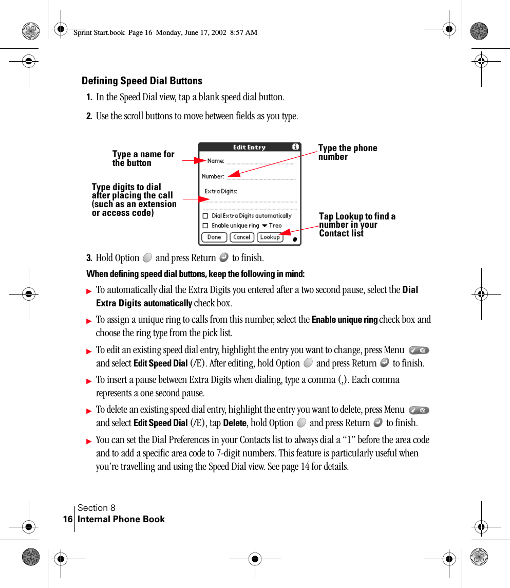 Section 8Internal Phone Book16Defining Speed Dial Buttons1. In the Speed Dial view, tap a blank speed dial button. 2. Use the scroll buttons to move between fields as you type.3. Hold Option   and press Return   to finish.When defining speed dial buttons, keep the following in mind:ᮣTo automatically dial the Extra Digits you entered after a two second pause, select the Dial Extra Digits automatically check box. ᮣTo assign a unique ring to calls from this number, select the Enable unique ring check box and choose the ring type from the pick list.ᮣTo edit an existing speed dial entry, highlight the entry you want to change, press Menu   and select Edit Speed Dial (/E). After editing, hold Option   and press Return   to finish.ᮣTo insert a pause between Extra Digits when dialing, type a comma (,). Each comma represents a one second pause. ᮣTo delete an existing speed dial entry, highlight the entry you want to delete, press Menu   and select Edit Speed Dial (/E), tap Delete, hold Option   and press Return   to finish.ᮣYou can set the Dial Preferences in your Contacts list to always dial a “1” before the area code and to add a specific area code to 7-digit numbers. This feature is particularly useful when you’re travelling and using the Speed Dial view. See page 14 for details.Type a name for the buttonTap Lookup to find a number in your Contact listType the phone numberType digits to dial after placing the call (such as an extension or access code)Sprint Start.book  Page 16  Monday, June 17, 2002  8:57 AM