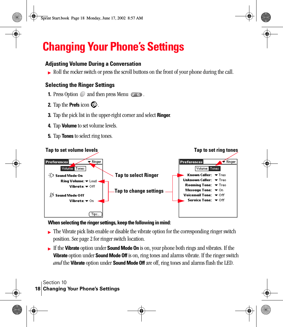 Section 10Changing Your Phone’s Settings18Changing Your Phone’s SettingsAdjusting Volume During a ConversationᮣRoll the rocker switch or press the scroll buttons on the front of your phone during the call.Selecting the Ringer Settings1. Press Option   and then press Menu  . 2. Tap the Prefs icon  .3. Tap the pick list in the upper-right corner and select Ringer.4. Tap Volume to set volume levels.5. Tap Tones to select ring tones. When selecting the ringer settings, keep the following in mind:ᮣThe Vibrate pick lists enable or disable the vibrate option for the corresponding ringer switch position. See page 2 for ringer switch location. ᮣIf the Vibrate option under Sound Mode On is on, your phone both rings and vibrates. If the Vibrate option under Sound Mode Off is on, ring tones and alarms vibrate. If the ringer switch and the Vibrate option under Sound Mode Off are off, ring tones and alarms flash the LED.Tap to set volume levelsTap to change settingsTap to select RingerTap to set ring tonesSprint Start.book  Page 18  Monday, June 17, 2002  8:57 AM