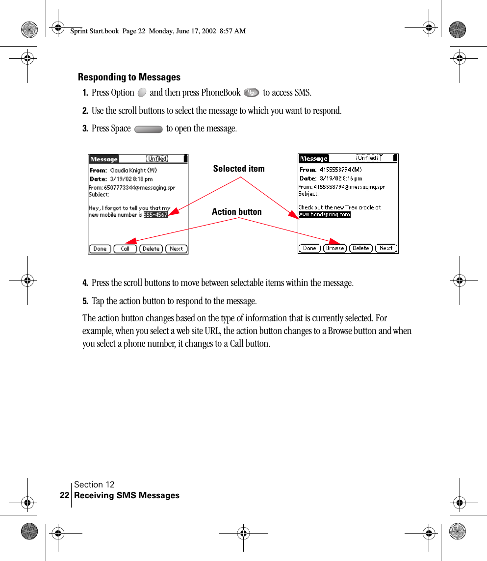 Section 12Receiving SMS Messages22Responding to Messages1. Press Option   and then press PhoneBook   to access SMS.2. Use the scroll buttons to select the message to which you want to respond. 3. Press Space   to open the message. 4. Press the scroll buttons to move between selectable items within the message.5. Tap the action button to respond to the message.The action button changes based on the type of information that is currently selected. For example, when you select a web site URL, the action button changes to a Browse button and when you select a phone number, it changes to a Call button.Action buttonSelected itemSprint Start.book  Page 22  Monday, June 17, 2002  8:57 AM
