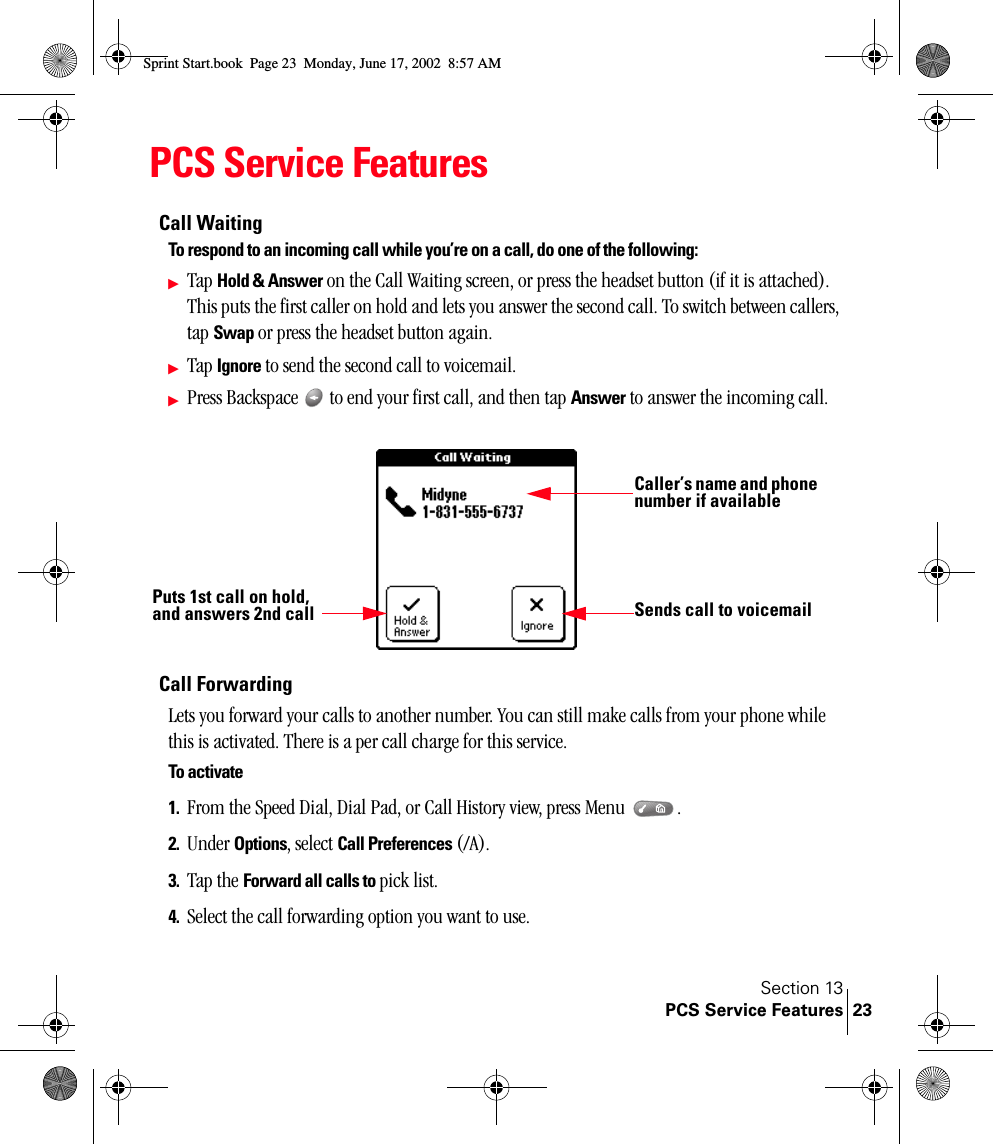 Section 13PCS Service Features 23PCS Service FeaturesCall WaitingTo respond to an incoming call while you’re on a call, do one of the following:ᮣTap Hold &amp; Answer on the Call Waiting screen, or press the headset button (if it is attached). This puts the first caller on hold and lets you answer the second call. To switch between callers, tap Swap or press the headset button again.ᮣTap Ignore to send the second call to voicemail.ᮣPress Backspace   to end your first call, and then tap Answer to answer the incoming call. Call ForwardingLets you forward your calls to another number. You can still make calls from your phone while this is activated. There is a per call charge for this service.To activate1. From the Speed Dial, Dial Pad, or Call History view, press Menu  .2. Under Options, select Call Preferences (/A).3. Tap the Forward all calls to pick list.4. Select the call forwarding option you want to use.Caller’s name and phone number if availablePuts 1st call on hold, and answers 2nd call Sends call to voicemailSprint Start.book  Page 23  Monday, June 17, 2002  8:57 AM