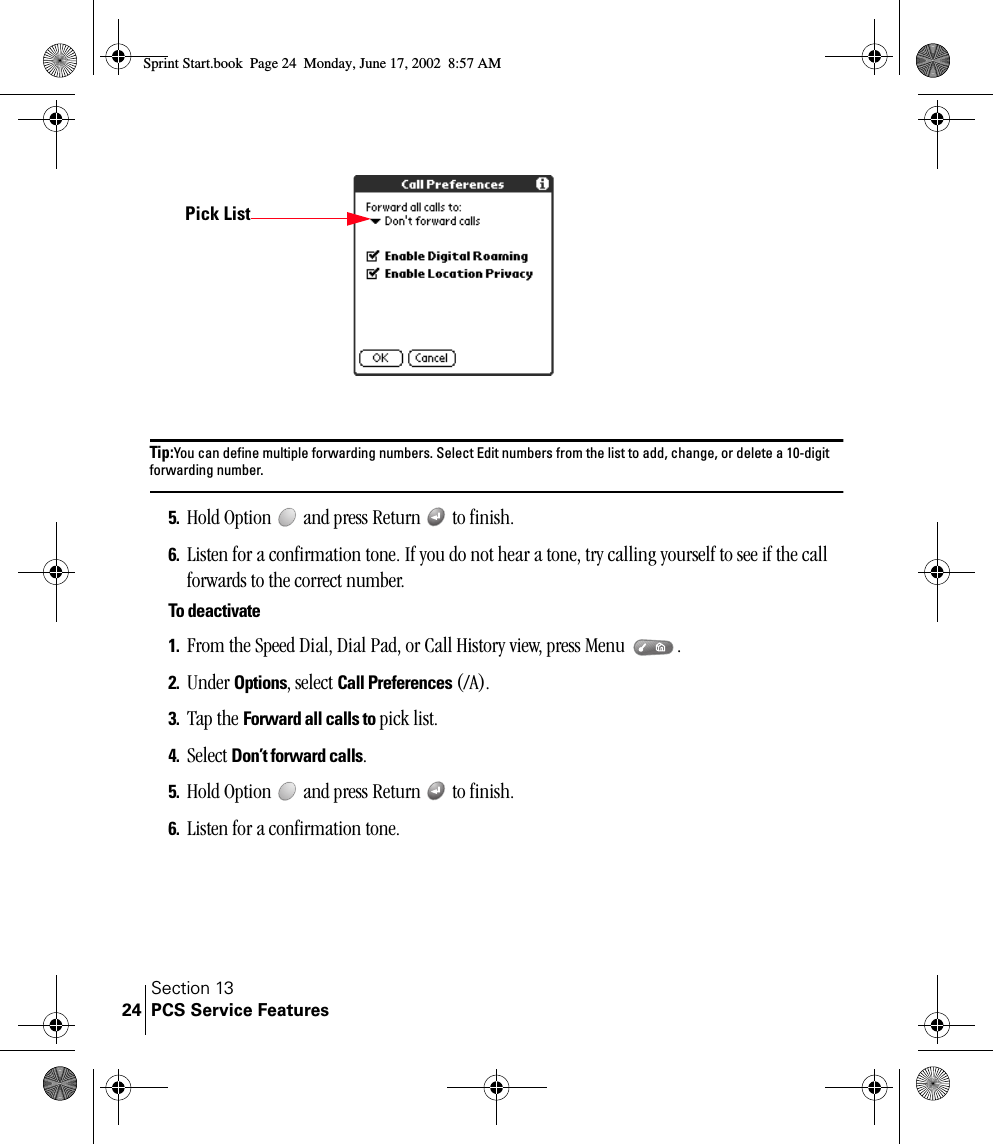 Section 13PCS Service Features24Tip:You can define multiple forwarding numbers. Select Edit numbers from the list to add, change, or delete a 10-digit forwarding number. 5. Hold Option   and press Return   to finish.6. Listen for a confirmation tone. If you do not hear a tone, try calling yourself to see if the call forwards to the correct number.To deactivate1. From the Speed Dial, Dial Pad, or Call History view, press Menu  .2. Under Options, select Call Preferences (/A).3. Tap the Forward all calls to pick list.4. Select Don’t forward calls.5. Hold Option   and press Return   to finish.6. Listen for a confirmation tone.Pick ListSprint Start.book  Page 24  Monday, June 17, 2002  8:57 AM