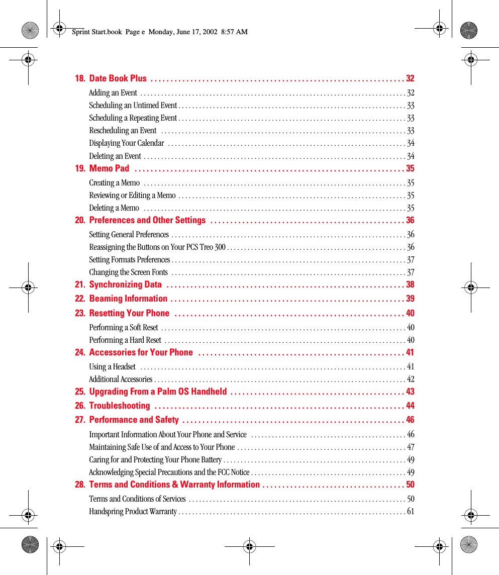 18. Date Book Plus  . . . . . . . . . . . . . . . . . . . . . . . . . . . . . . . . . . . . . . . . . . . . . . . . . . . . . . . . . . . . . . . . 32Adding an Event  . . . . . . . . . . . . . . . . . . . . . . . . . . . . . . . . . . . . . . . . . . . . . . . . . . . . . . . . . . . . . . . . . . . . . . . . . . . . . 32Scheduling an Untimed Event . . . . . . . . . . . . . . . . . . . . . . . . . . . . . . . . . . . . . . . . . . . . . . . . . . . . . . . . . . . . . . . . . . 33Scheduling a Repeating Event . . . . . . . . . . . . . . . . . . . . . . . . . . . . . . . . . . . . . . . . . . . . . . . . . . . . . . . . . . . . . . . . . . 33Rescheduling an Event   . . . . . . . . . . . . . . . . . . . . . . . . . . . . . . . . . . . . . . . . . . . . . . . . . . . . . . . . . . . . . . . . . . . . . . . 33Displaying Your Calendar  . . . . . . . . . . . . . . . . . . . . . . . . . . . . . . . . . . . . . . . . . . . . . . . . . . . . . . . . . . . . . . . . . . . . . 34Deleting an Event  . . . . . . . . . . . . . . . . . . . . . . . . . . . . . . . . . . . . . . . . . . . . . . . . . . . . . . . . . . . . . . . . . . . . . . . . . . . . 3419. Memo Pad   . . . . . . . . . . . . . . . . . . . . . . . . . . . . . . . . . . . . . . . . . . . . . . . . . . . . . . . . . . . . . . . . . . . . 35Creating a Memo  . . . . . . . . . . . . . . . . . . . . . . . . . . . . . . . . . . . . . . . . . . . . . . . . . . . . . . . . . . . . . . . . . . . . . . . . . . . . 35Reviewing or Editing a Memo  . . . . . . . . . . . . . . . . . . . . . . . . . . . . . . . . . . . . . . . . . . . . . . . . . . . . . . . . . . . . . . . . . . 35Deleting a Memo   . . . . . . . . . . . . . . . . . . . . . . . . . . . . . . . . . . . . . . . . . . . . . . . . . . . . . . . . . . . . . . . . . . . . . . . . . . . . 3520. Preferences and Other Settings  . . . . . . . . . . . . . . . . . . . . . . . . . . . . . . . . . . . . . . . . . . . . . . . . . 36Setting General Preferences . . . . . . . . . . . . . . . . . . . . . . . . . . . . . . . . . . . . . . . . . . . . . . . . . . . . . . . . . . . . . . . . . . . . 36Reassigning the Buttons on Your PCS Treo 300 . . . . . . . . . . . . . . . . . . . . . . . . . . . . . . . . . . . . . . . . . . . . . . . . . . . . 36Setting Formats Preferences . . . . . . . . . . . . . . . . . . . . . . . . . . . . . . . . . . . . . . . . . . . . . . . . . . . . . . . . . . . . . . . . . . . . 37Changing the Screen Fonts  . . . . . . . . . . . . . . . . . . . . . . . . . . . . . . . . . . . . . . . . . . . . . . . . . . . . . . . . . . . . . . . . . . . . 3721. Synchronizing Data  . . . . . . . . . . . . . . . . . . . . . . . . . . . . . . . . . . . . . . . . . . . . . . . . . . . . . . . . . . . . 3822. Beaming Information . . . . . . . . . . . . . . . . . . . . . . . . . . . . . . . . . . . . . . . . . . . . . . . . . . . . . . . . . . . 3923. Resetting Your Phone  . . . . . . . . . . . . . . . . . . . . . . . . . . . . . . . . . . . . . . . . . . . . . . . . . . . . . . . . . . 40Performing a Soft Reset  . . . . . . . . . . . . . . . . . . . . . . . . . . . . . . . . . . . . . . . . . . . . . . . . . . . . . . . . . . . . . . . . . . . . . . . 40Performing a Hard Reset  . . . . . . . . . . . . . . . . . . . . . . . . . . . . . . . . . . . . . . . . . . . . . . . . . . . . . . . . . . . . . . . . . . . . . . 4024. Accessories for Your Phone   . . . . . . . . . . . . . . . . . . . . . . . . . . . . . . . . . . . . . . . . . . . . . . . . . . . . 41Using a Headset   . . . . . . . . . . . . . . . . . . . . . . . . . . . . . . . . . . . . . . . . . . . . . . . . . . . . . . . . . . . . . . . . . . . . . . . . . . . . . 41Additional Accessories . . . . . . . . . . . . . . . . . . . . . . . . . . . . . . . . . . . . . . . . . . . . . . . . . . . . . . . . . . . . . . . . . . . . . . . . . 4225. Upgrading From a Palm OS Handheld  . . . . . . . . . . . . . . . . . . . . . . . . . . . . . . . . . . . . . . . . . . . . 4326. Troubleshooting  . . . . . . . . . . . . . . . . . . . . . . . . . . . . . . . . . . . . . . . . . . . . . . . . . . . . . . . . . . . . . . . 4427. Performance and Safety  . . . . . . . . . . . . . . . . . . . . . . . . . . . . . . . . . . . . . . . . . . . . . . . . . . . . . . . . 46Important Information About Your Phone and Service   . . . . . . . . . . . . . . . . . . . . . . . . . . . . . . . . . . . . . . . . . . . . . 46Maintaining Safe Use of and Access to Your Phone . . . . . . . . . . . . . . . . . . . . . . . . . . . . . . . . . . . . . . . . . . . . . . . . . 47Caring for and Protecting Your Phone Battery . . . . . . . . . . . . . . . . . . . . . . . . . . . . . . . . . . . . . . . . . . . . . . . . . . . . . 49Acknowledging Special Precautions and the FCC Notice . . . . . . . . . . . . . . . . . . . . . . . . . . . . . . . . . . . . . . . . . . . . . 4928. Terms and Conditions &amp; Warranty Information . . . . . . . . . . . . . . . . . . . . . . . . . . . . . . . . . . . . 50Terms and Conditions of Services  . . . . . . . . . . . . . . . . . . . . . . . . . . . . . . . . . . . . . . . . . . . . . . . . . . . . . . . . . . . . . . . 50Handspring Product Warranty . . . . . . . . . . . . . . . . . . . . . . . . . . . . . . . . . . . . . . . . . . . . . . . . . . . . . . . . . . . . . . . . . . 61Sprint Start.book  Page e  Monday, June 17, 2002  8:57 AM