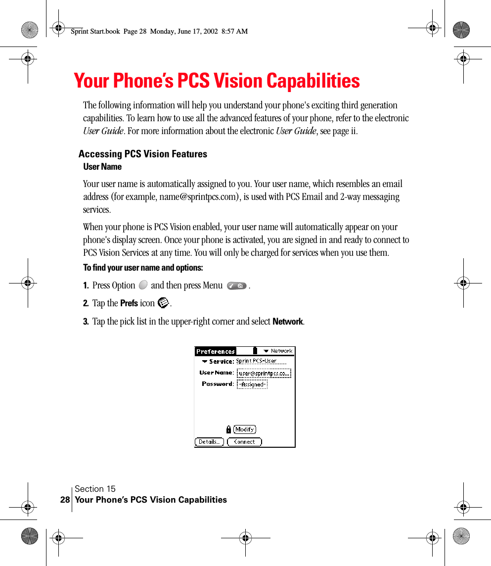 Section 15Your Phone’s PCS Vision Capabilities28Your Phone’s PCS Vision CapabilitiesThe following information will help you understand your phone&apos;s exciting third generation capabilities. To learn how to use all the advanced features of your phone, refer to the electronic User Guide. For more information about the electronic User Guide, see page ii.Accessing PCS Vision FeaturesUser NameYour user name is automatically assigned to you. Your user name, which resembles an email address (for example, name@sprintpcs.com), is used with PCS Email and 2-way messaging services.When your phone is PCS Vision enabled, your user name will automatically appear on your phone&apos;s display screen. Once your phone is activated, you are signed in and ready to connect to PCS Vision Services at any time. You will only be charged for services when you use them.To find your user name and options:1. Press Option   and then press Menu  . 2. Tap the Prefs icon  .3. Tap the pick list in the upper-right corner and select Network.Sprint Start.book  Page 28  Monday, June 17, 2002  8:57 AM