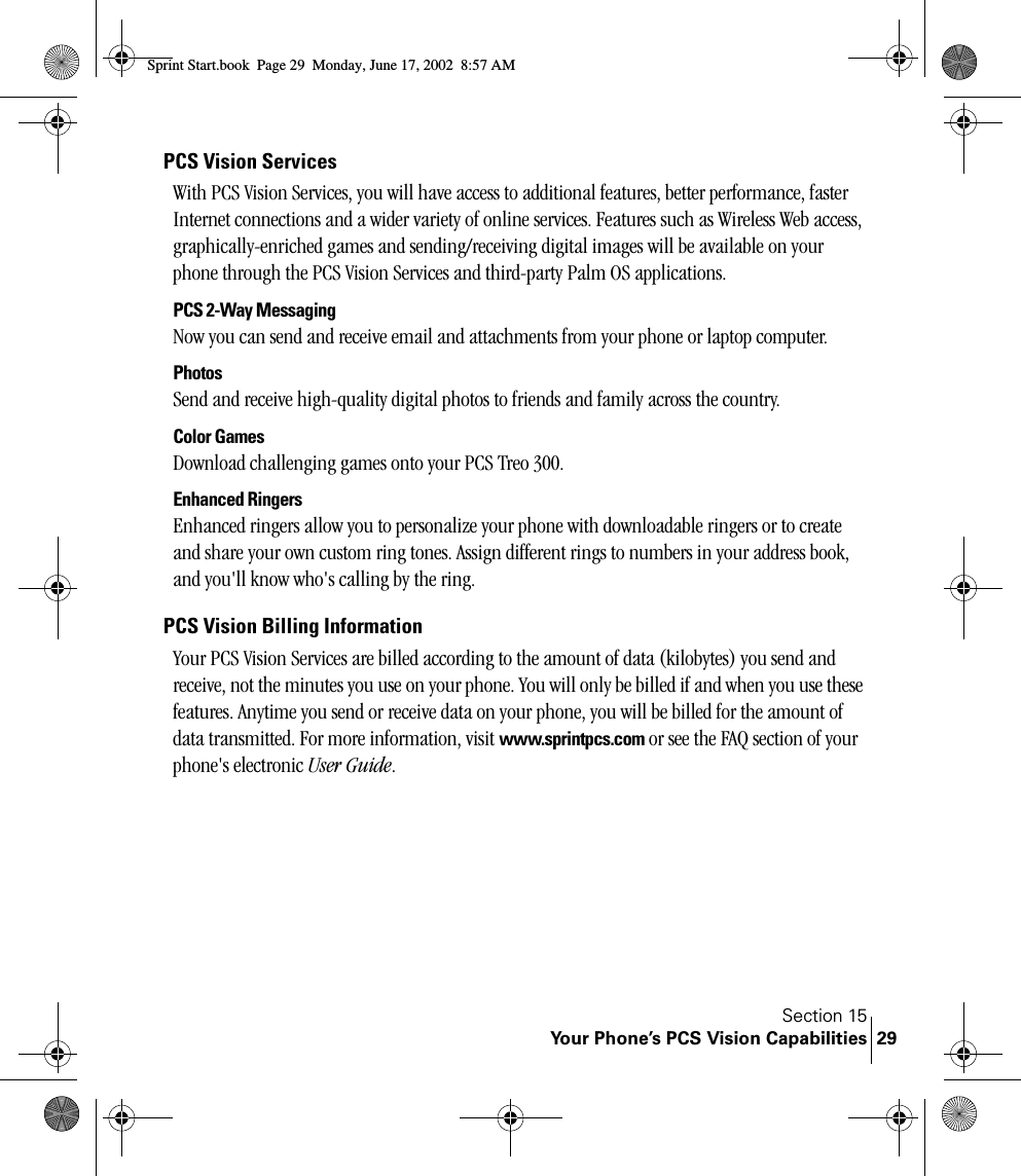 Section 15Your Phone’s PCS Vision Capabilities 29PCS Vision ServicesWith PCS Vision Services, you will have access to additional features, better performance, faster Internet connections and a wider variety of online services. Features such as Wireless Web access, graphically-enriched games and sending/receiving digital images will be available on your phone through the PCS Vision Services and third-party Palm OS applications.PCS 2-Way MessagingNow you can send and receive email and attachments from your phone or laptop computer. PhotosSend and receive high-quality digital photos to friends and family across the country.Color GamesDownload challenging games onto your PCS Treo 300. Enhanced RingersEnhanced ringers allow you to personalize your phone with downloadable ringers or to create and share your own custom ring tones. Assign different rings to numbers in your address book, and you&apos;ll know who&apos;s calling by the ring.PCS Vision Billing InformationYour PCS Vision Services are billed according to the amount of data (kilobytes) you send and receive, not the minutes you use on your phone. You will only be billed if and when you use these features. Anytime you send or receive data on your phone, you will be billed for the amount of data transmitted. For more information, visit www.sprintpcs.com or see the FAQ section of your phone&apos;s electronic User Guide. Sprint Start.book  Page 29  Monday, June 17, 2002  8:57 AM