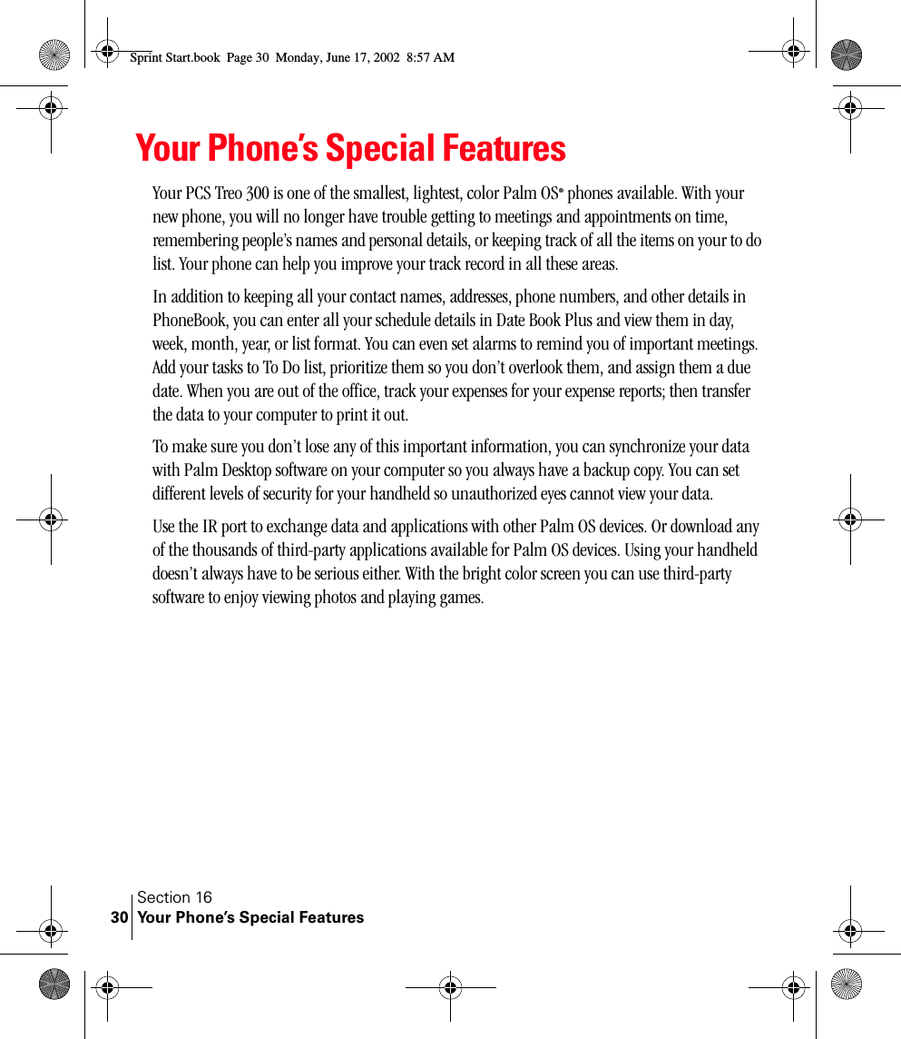 Section 16Your Phone’s Special Features30Your Phone’s Special FeaturesYour PCS Treo 300 is one of the smallest, lightest, color Palm OS® phones available. With your new phone, you will no longer have trouble getting to meetings and appointments on time, remembering people’s names and personal details, or keeping track of all the items on your to do list. Your phone can help you improve your track record in all these areas.In addition to keeping all your contact names, addresses, phone numbers, and other details in PhoneBook, you can enter all your schedule details in Date Book Plus and view them in day, week, month, year, or list format. You can even set alarms to remind you of important meetings. Add your tasks to To Do list, prioritize them so you don’t overlook them, and assign them a due date. When you are out of the office, track your expenses for your expense reports; then transfer the data to your computer to print it out. To make sure you don’t lose any of this important information, you can synchronize your data with Palm Desktop software on your computer so you always have a backup copy. You can set different levels of security for your handheld so unauthorized eyes cannot view your data.Use the IR port to exchange data and applications with other Palm OS devices. Or download any of the thousands of third-party applications available for Palm OS devices. Using your handheld doesn’t always have to be serious either. With the bright color screen you can use third-party software to enjoy viewing photos and playing games.Sprint Start.book  Page 30  Monday, June 17, 2002  8:57 AM