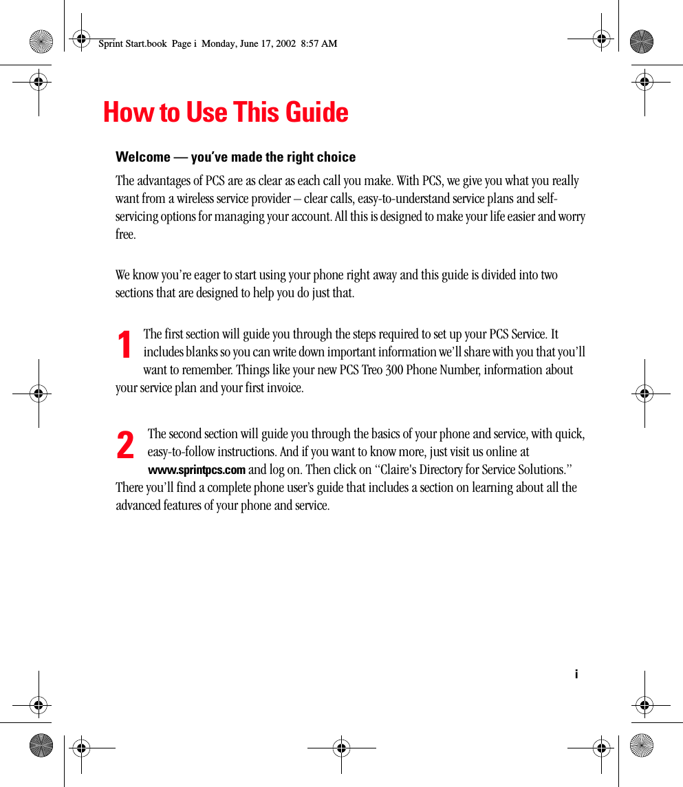 iHow to Use This GuideWelcome — you’ve made the right choiceThe advantages of PCS are as clear as each call you make. With PCS, we give you what you really want from a wireless service provider – clear calls, easy-to-understand service plans and self-servicing options for managing your account. All this is designed to make your life easier and worry free.We know you’re eager to start using your phone right away and this guide is divided into two sections that are designed to help you do just that. The first section will guide you through the steps required to set up your PCS Service. It includes blanks so you can write down important information we’ll share with you that you’ll want to remember. Things like your new PCS Treo 300 Phone Number, information about your service plan and your first invoice. The second section will guide you through the basics of your phone and service, with quick, easy-to-follow instructions. And if you want to know more, just visit us online at www.sprintpcs.com and log on. Then click on “Claire&apos;s Directory for Service Solutions.” There you’ll find a complete phone user’s guide that includes a section on learning about all the advanced features of your phone and service. 12Sprint Start.book  Page i  Monday, June 17, 2002  8:57 AM