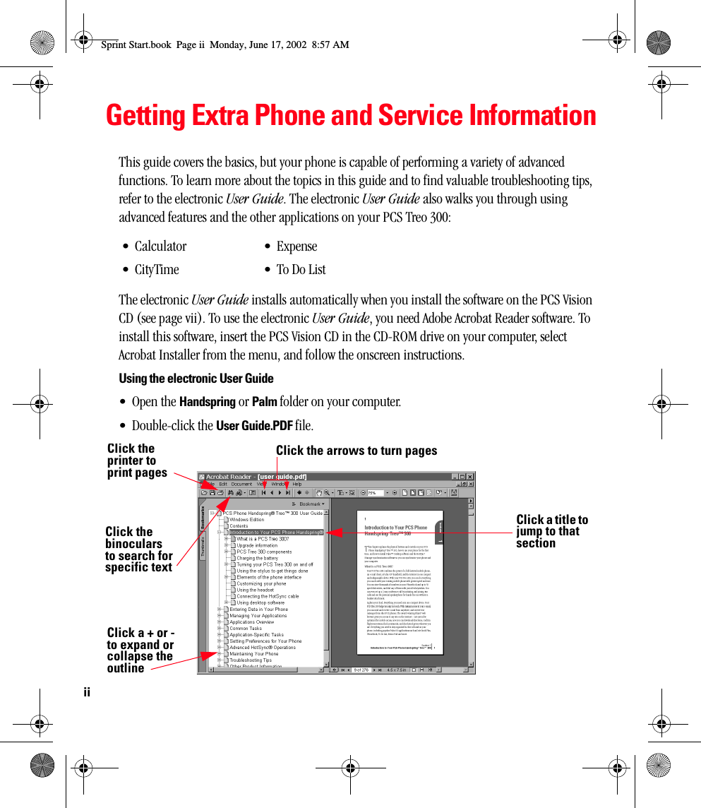 iiGetting Extra Phone and Service InformationThis guide covers the basics, but your phone is capable of performing a variety of advanced functions. To learn more about the topics in this guide and to find valuable troubleshooting tips, refer to the electronic User Guide. The electronic User Guide also walks you through using advanced features and the other applications on your PCS Treo 300:The electronic User Guide installs automatically when you install the software on the PCS Vision CD (see page vii). To use the electronic User Guide, you need Adobe Acrobat Reader software. To install this software, insert the PCS Vision CD in the CD-ROM drive on your computer, select Acrobat Installer from the menu, and follow the onscreen instructions.Using the electronic User Guide•Open the Handspring or Palm folder on your computer.• Double-click the User Guide.PDF file. •Calculator• CityTime•Expense• To Do ListClick the binoculars to search for specific textClick the arrows to turn pagesClick the printer to print pagesClick a + or -  to expand or collapse the outlineClick a title to jump to that sectionSprint Start.book  Page ii  Monday, June 17, 2002  8:57 AM