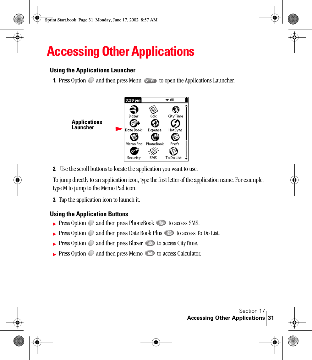 Section 17Accessing Other Applications 31Accessing Other ApplicationsUsing the Applications Launcher1. Press Option   and then press Menu   to open the Applications Launcher. 2.  Use the scroll buttons to locate the application you want to use.To jump directly to an application icon, type the first letter of the application name. For example, type M to jump to the Memo Pad icon.3. Tap the application icon to launch it.Using the Application ButtonsᮣPress Option   and then press PhoneBook   to access SMS.ᮣPress Option   and then press Date Book Plus   to access To Do List.ᮣPress Option   and then press Blazer   to access CityTime.ᮣPress Option   and then press Memo   to access Calculator. Applications LauncherSprint Start.book  Page 31  Monday, June 17, 2002  8:57 AM