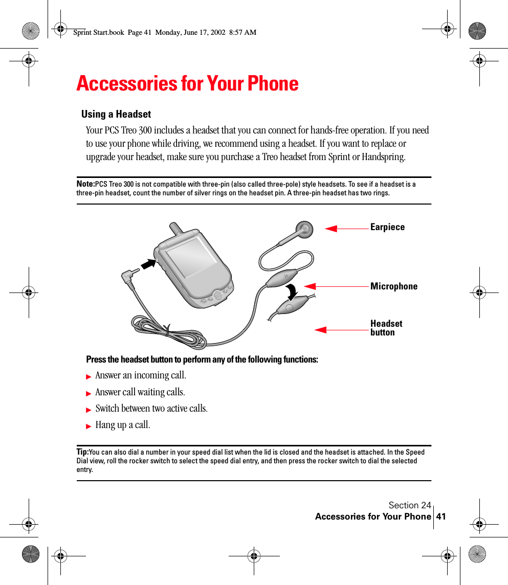 Section 24Accessories for Your Phone 41Accessories for Your PhoneUsing a HeadsetYour PCS Treo 300 includes a headset that you can connect for hands-free operation. If you need to use your phone while driving, we recommend using a headset. If you want to replace or upgrade your headset, make sure you purchase a Treo headset from Sprint or Handspring.Note:PCS Treo 300 is not compatible with three-pin (also called three-pole) style headsets. To see if a headset is a three-pin headset, count the number of silver rings on the headset pin. A three-pin headset has two rings.Press the headset button to perform any of the following functions:ᮣAnswer an incoming call.ᮣAnswer call waiting calls.ᮣSwitch between two active calls.ᮣHang up a call.Tip:You can also dial a number in your speed dial list when the lid is closed and the headset is attached. In the Speed Dial view, roll the rocker switch to select the speed dial entry, and then press the rocker switch to dial the selected entry.EarpieceHeadset buttonMicrophoneSprint Start.book  Page 41  Monday, June 17, 2002  8:57 AM