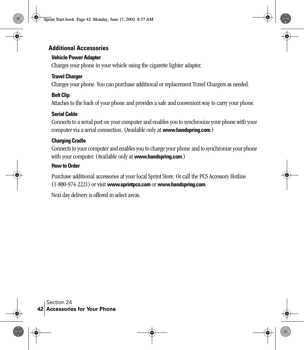 Section 24Accessories for Your Phone42Additional AccessoriesVehicle Power AdapterCharges your phone in your vehicle using the cigarette lighter adapter.Travel ChargerCharges your phone. You can purchase additional or replacement Travel Chargers as needed.Belt ClipAttaches to the back of your phone and provides a safe and convenient way to carry your phone.Serial CableConnects to a serial port on your computer and enables you to synchronize your phone with your computer via a serial connection. (Available only at www.handspring.com.)Charging CradleConnects to your computer and enables you to charge your phone and to synchronize your phone with your computer. (Available only at www.handspring.com.)How to OrderPurchase additional accessories at your local Sprint Store. Or call the PCS Accessory Hotline (1-800-974-2221) or visit www.sprintpcs.com or www.handspring.com. Next day delivery is offered in select areas.Sprint Start.book  Page 42  Monday, June 17, 2002  8:57 AM