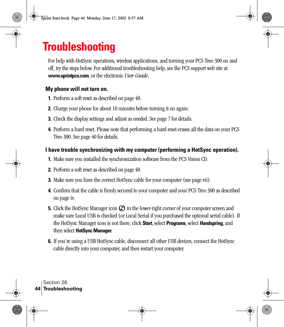 Section 26Troubleshooting44TroubleshootingFor help with HotSync operations, wireless applications, and turning your PCS Treo 300 on and off, try the steps below. For additional troubleshooting help, see the PCS support web site at www.sprintpcs.com, or the electronic User Guide.My phone will not turn on.1. Perform a soft reset as described on page 40.2. Charge your phone for about 10 minutes before turning it on again.3. Check the display settings and adjust as needed. See page 7 for details.4. Perform a hard reset. Please note that performing a hard reset erases all the data on your PCS Treo 300. See page 40 for details.I have trouble synchronizing with my computer (performing a HotSync operation).1. Make sure you installed the synchronization software from the PCS Vision CD.2. Perform a soft reset as described on page 40.3. Make sure you have the correct HotSync cable for your computer (see page vii).4. Confirm that the cable is firmly secured to your computer and your PCS Treo 300 as described on page iv.5. Click the HotSync Manager icon   in the lower-right corner of your computer screen and make sure Local USB is checked (or Local Serial if you purchased the optional serial cable). If the HotSync Manager icon is not there, click Start, select Programs, select Handspring, and then select HotSync Manager.6. If you’re using a USB HotSync cable, disconnect all other USB devices, connect the HotSync cable directly into your computer, and then restart your computer. Sprint Start.book  Page 44  Monday, June 17, 2002  8:57 AM