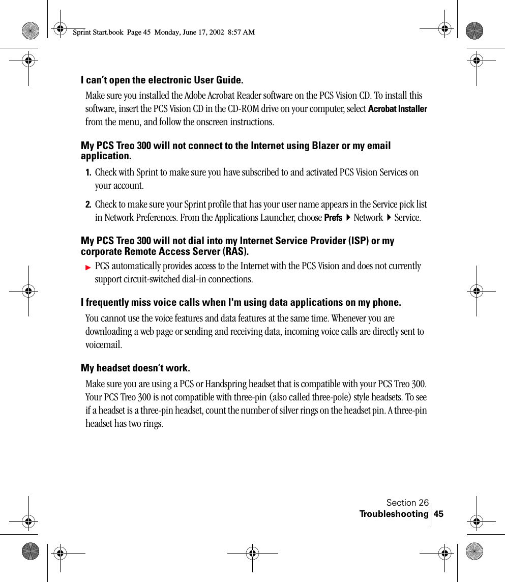 Section 26Troubleshooting 45I can’t open the electronic User Guide.Make sure you installed the Adobe Acrobat Reader software on the PCS Vision CD. To install this software, insert the PCS Vision CD in the CD-ROM drive on your computer, select Acrobat Installer from the menu, and follow the onscreen instructions.My PCS Treo 300 will not connect to the Internet using Blazer or my email application.1. Check with Sprint to make sure you have subscribed to and activated PCS Vision Services on your account.2. Check to make sure your Sprint profile that has your user name appears in the Service pick list in Network Preferences. From the Applications Launcher, choose PrefsNetworkService.My PCS Treo 300 will not dial into my Internet Service Provider (ISP) or my corporate Remote Access Server (RAS).ᮣPCS automatically provides access to the Internet with the PCS Vision and does not currently support circuit-switched dial-in connections.I frequently miss voice calls when I&apos;m using data applications on my phone.You cannot use the voice features and data features at the same time. Whenever you are downloading a web page or sending and receiving data, incoming voice calls are directly sent to voicemail.My headset doesn’t work.Make sure you are using a PCS or Handspring headset that is compatible with your PCS Treo 300. Your PCS Treo 300 is not compatible with three-pin (also called three-pole) style headsets. To see if a headset is a three-pin headset, count the number of silver rings on the headset pin. A three-pin headset has two rings.Sprint Start.book  Page 45  Monday, June 17, 2002  8:57 AM