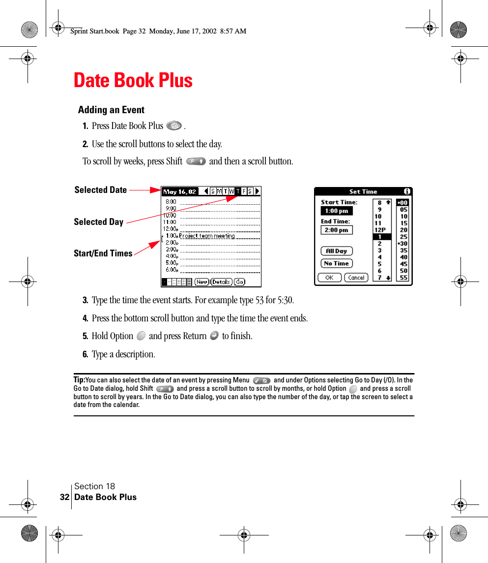 Section 18Date Book Plus32Date Book PlusAdding an Event1. Press Date Book Plus  .2. Use the scroll buttons to select the day. To scroll by weeks, press Shift   and then a scroll button.3. Type the time the event starts. For example type 53 for 5:30.4. Press the bottom scroll button and type the time the event ends.5. Hold Option   and press Return   to finish.6. Type a description.Tip:You can also select the date of an event by pressing Menu   and under Options selecting Go to Day (/O). In the Go to Date dialog, hold Shift   and press a scroll button to scroll by months, or hold Option   and press a scroll button to scroll by years. In the Go to Date dialog, you can also type the number of the day, or tap the screen to select a date from the calendar.Selected Day Start/End TimesSelected DateSprint Start.book  Page 32  Monday, June 17, 2002  8:57 AM