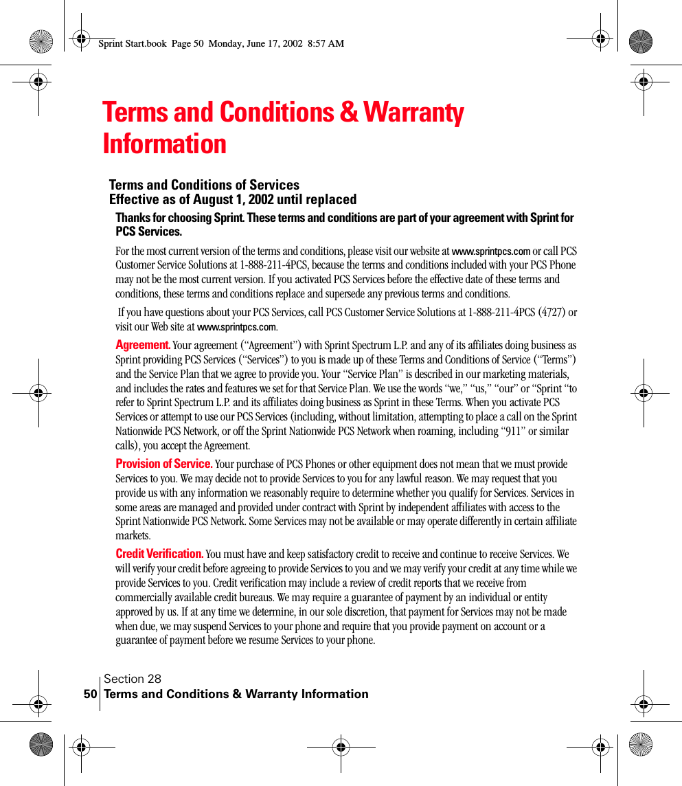 Section 28Terms and Conditions &amp; Warranty Information50Terms and Conditions &amp; Warranty InformationTerms and Conditions of Services Effective as of August 1, 2002 until replaced Thanks for choosing Sprint. These terms and conditions are part of your agreement with Sprint for PCS Services. For the most current version of the terms and conditions, please visit our website at www.sprintpcs.com or call PCS Customer Service Solutions at 1-888-211-4PCS, because the terms and conditions included with your PCS Phone may not be the most current version. If you activated PCS Services before the effective date of these terms and conditions, these terms and conditions replace and supersede any previous terms and conditions. If you have questions about your PCS Services, call PCS Customer Service Solutions at 1-888-211-4PCS (4727) or visit our Web site at www.sprintpcs.com. Agreement. Your agreement (“Agreement”) with Sprint Spectrum L.P. and any of its affiliates doing business as Sprint providing PCS Services (“Services”) to you is made up of these Terms and Conditions of Service (“Terms”) and the Service Plan that we agree to provide you. Your “Service Plan” is described in our marketing materials, and includes the rates and features we set for that Service Plan. We use the words “we,” “us,” “our” or “Sprint “to refer to Sprint Spectrum L.P. and its affiliates doing business as Sprint in these Terms. When you activate PCS Services or attempt to use our PCS Services (including, without limitation, attempting to place a call on the Sprint Nationwide PCS Network, or off the Sprint Nationwide PCS Network when roaming, including “911” or similar calls), you accept the Agreement.Provision of Service. Your purchase of PCS Phones or other equipment does not mean that we must provide Services to you. We may decide not to provide Services to you for any lawful reason. We may request that you provide us with any information we reasonably require to determine whether you qualify for Services. Services in some areas are managed and provided under contract with Sprint by independent affiliates with access to the Sprint Nationwide PCS Network. Some Services may not be available or may operate differently in certain affiliate markets.Credit Verification. You must have and keep satisfactory credit to receive and continue to receive Services. We will verify your credit before agreeing to provide Services to you and we may verify your credit at any time while we provide Services to you. Credit verification may include a review of credit reports that we receive from commercially available credit bureaus. We may require a guarantee of payment by an individual or entity approved by us. If at any time we determine, in our sole discretion, that payment for Services may not be made when due, we may suspend Services to your phone and require that you provide payment on account or a guarantee of payment before we resume Services to your phone.Sprint Start.book  Page 50  Monday, June 17, 2002  8:57 AM