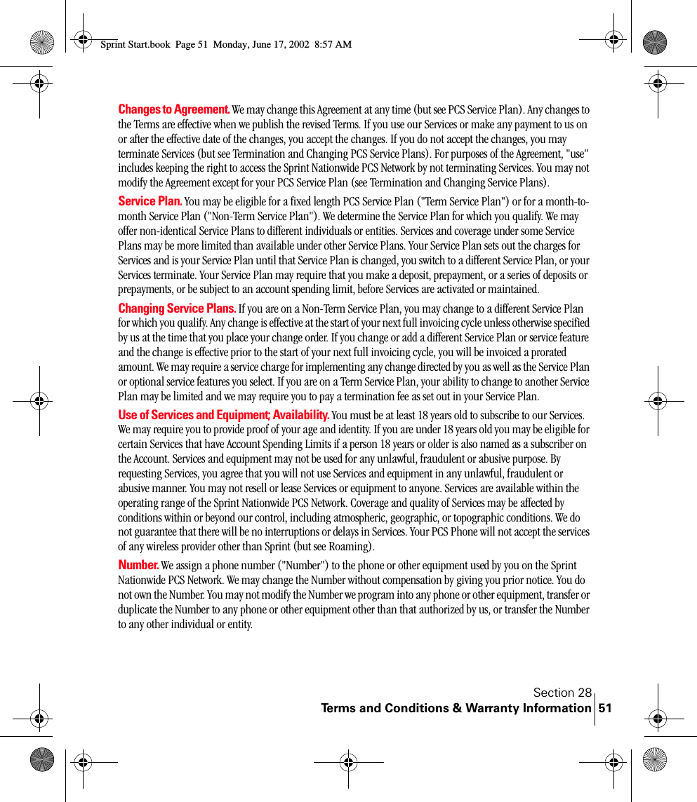 Section 28Terms and Conditions &amp; Warranty Information 51Changes to Agreement. We may change this Agreement at any time (but see PCS Service Plan). Any changes to the Terms are effective when we publish the revised Terms. If you use our Services or make any payment to us on or after the effective date of the changes, you accept the changes. If you do not accept the changes, you may terminate Services (but see Termination and Changing PCS Service Plans). For purposes of the Agreement, &quot;use&quot; includes keeping the right to access the Sprint Nationwide PCS Network by not terminating Services. You may not modify the Agreement except for your PCS Service Plan (see Termination and Changing Service Plans).Service Plan. You may be eligible for a fixed length PCS Service Plan (&quot;Term Service Plan&quot;) or for a month-to-month Service Plan (&quot;Non-Term Service Plan&quot;). We determine the Service Plan for which you qualify. We may offer non-identical Service Plans to different individuals or entities. Services and coverage under some Service Plans may be more limited than available under other Service Plans. Your Service Plan sets out the charges for Services and is your Service Plan until that Service Plan is changed, you switch to a different Service Plan, or your Services terminate. Your Service Plan may require that you make a deposit, prepayment, or a series of deposits or prepayments, or be subject to an account spending limit, before Services are activated or maintained.Changing Service Plans. If you are on a Non-Term Service Plan, you may change to a different Service Plan for which you qualify. Any change is effective at the start of your next full invoicing cycle unless otherwise specified by us at the time that you place your change order. If you change or add a different Service Plan or service feature and the change is effective prior to the start of your next full invoicing cycle, you will be invoiced a prorated amount. We may require a service charge for implementing any change directed by you as well as the Service Plan or optional service features you select. If you are on a Term Service Plan, your ability to change to another Service Plan may be limited and we may require you to pay a termination fee as set out in your Service Plan.  Use of Services and Equipment; Availability. You must be at least 18 years old to subscribe to our Services. We may require you to provide proof of your age and identity. If you are under 18 years old you may be eligible for certain Services that have Account Spending Limits if a person 18 years or older is also named as a subscriber on the Account. Services and equipment may not be used for any unlawful, fraudulent or abusive purpose. By requesting Services, you agree that you will not use Services and equipment in any unlawful, fraudulent or abusive manner. You may not resell or lease Services or equipment to anyone. Services are available within the operating range of the Sprint Nationwide PCS Network. Coverage and quality of Services may be affected by conditions within or beyond our control, including atmospheric, geographic, or topographic conditions. We do not guarantee that there will be no interruptions or delays in Services. Your PCS Phone will not accept the services of any wireless provider other than Sprint (but see Roaming).Number. We assign a phone number (&quot;Number&quot;) to the phone or other equipment used by you on the Sprint Nationwide PCS Network. We may change the Number without compensation by giving you prior notice. You do not own the Number. You may not modify the Number we program into any phone or other equipment, transfer or duplicate the Number to any phone or other equipment other than that authorized by us, or transfer the Number to any other individual or entity.Sprint Start.book  Page 51  Monday, June 17, 2002  8:57 AM