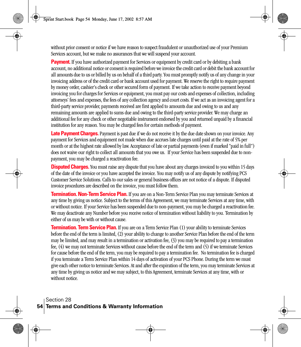 Section 28Terms and Conditions &amp; Warranty Information54without prior consent or notice if we have reason to suspect fraudulent or unauthorized use of your Premium Services account, but we make no assurances that we will suspend your account.Payment. If you have authorized payment for Services or equipment by credit card or by debiting a bank account, no additional notice or consent is required before we invoice the credit card or debit the bank account for all amounts due to us or billed by us on behalf of a third party. You must promptly notify us of any change in your invoicing address or of the credit card or bank account used for payment. We reserve the right to require payment by money order, cashier&apos;s check or other secured form of payment. If we take action to receive payment beyond invoicing you for charges for Services or equipment, you must pay our costs and expenses of collection, including attorneys&apos; fees and expenses, the fees of any collection agency and court costs. If we act as an invoicing agent for a third-party service provider, payments received are first applied to amounts due and owing to us and any remaining amounts are applied to sums due and owing to the third-party service provider. We may charge an additional fee for any check or other negotiable instrument endorsed by you and returned unpaid by a financial institution for any reason. You may be charged fees for certain methods of payment.Late Payment Charges. Payment is past due if we do not receive it by the due date shown on your invoice. Any payment for Services and equipment not made when due accrues late charges until paid at the rate of 5% per month or at the highest rate allowed by law. Acceptance of late or partial payments (even if marked &quot;paid in full&quot;) does not waive our right to collect all amounts that you owe us.  If your Service has been suspended due to non-payment, you may be charged a reactivation fee.Disputed Charges. You must raise any dispute that you have about any charges invoiced to you within 15 days of the date of the invoice or you have accepted the invoice. You may notify us of any dispute by notifying PCS Customer Service Solutions. Calls to our sales or general business offices are not notice of a dispute. If disputed invoice procedures are described on the invoice, you must follow them.Termination. Non-Term Service Plan. If you are on a Non-Term Service Plan you may terminate Services at any time by giving us notice. Subject to the terms of this Agreement, we may terminate Services at any time, with or without notice. If your Service has been suspended due to non-payment, you may be charged a reactivation fee. We may deactivate any Number before you receive notice of termination without liability to you. Termination by either of us may be with or without cause.Termination. Term Service Plan. If you are on a Term Service Plan (1) your ability to terminate Services before the end of the term is limited, (2) your ability to change to another Service Plan before the end of the term may be limited, and may result in a termination or activation fee, (3) you may be required to pay a termination fee, (4) we may not terminate Services without cause before the end of the term and (5) if we terminate Services for cause before the end of the term, you may be required to pay a termination fee.  No termination fee is charged if you terminate a Term Service Plan within 14 days of activation of your PCS Phone. During the term we must give each other notice to terminate Services. At and after the expiration of the term, you may terminate Services at any time by giving us notice and we may subject, to this Agreement, terminate Services at any time, with or without notice. Sprint Start.book  Page 54  Monday, June 17, 2002  8:57 AM