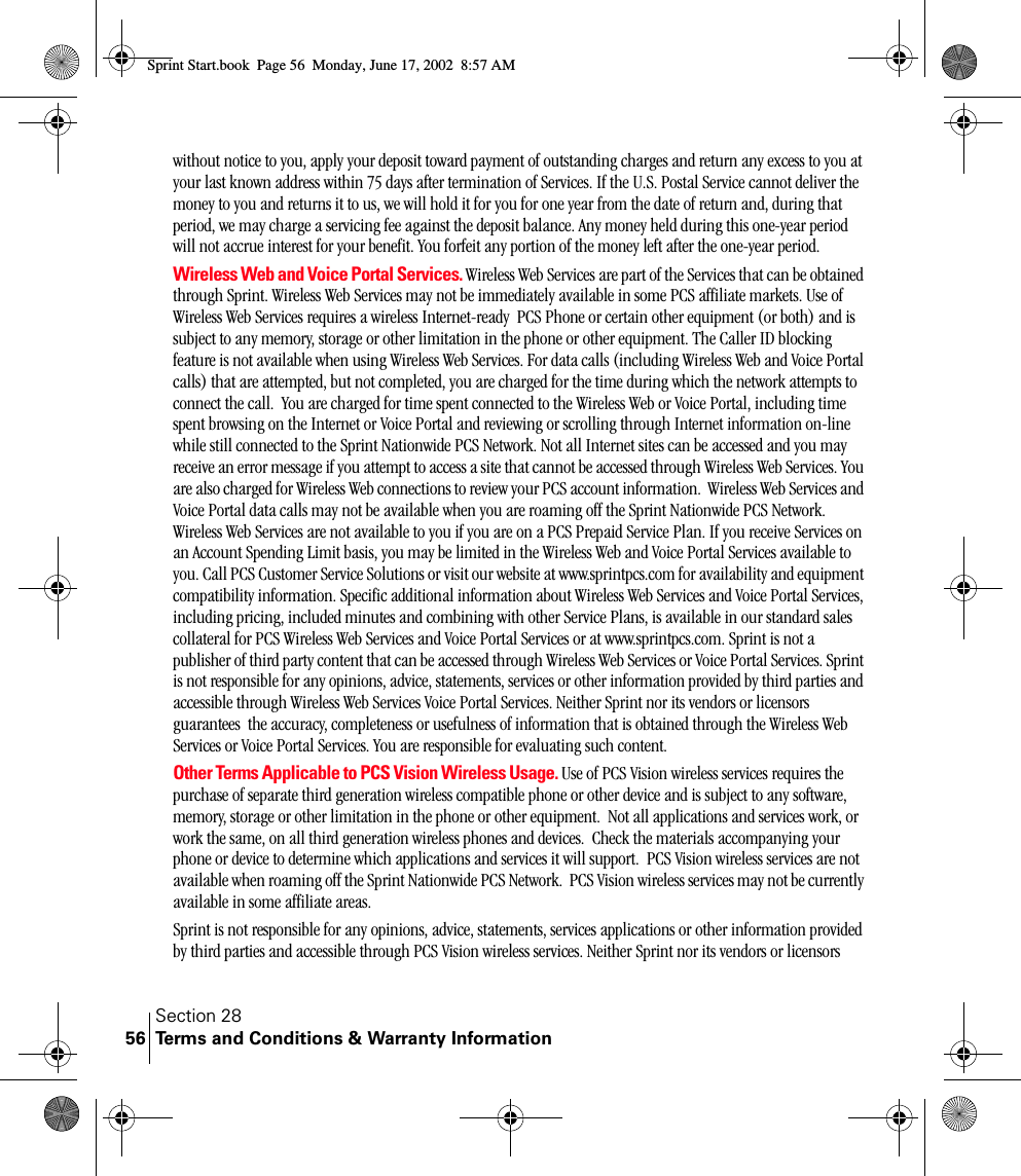 Section 28Terms and Conditions &amp; Warranty Information56without notice to you, apply your deposit toward payment of outstanding charges and return any excess to you at your last known address within 75 days after termination of Services. If the U.S. Postal Service cannot deliver the money to you and returns it to us, we will hold it for you for one year from the date of return and, during that period, we may charge a servicing fee against the deposit balance. Any money held during this one-year period will not accrue interest for your benefit. You forfeit any portion of the money left after the one-year period.Wireless Web and Voice Portal Services. Wireless Web Services are part of the Services that can be obtained through Sprint. Wireless Web Services may not be immediately available in some PCS affiliate markets. Use of Wireless Web Services requires a wireless Internet-ready  PCS Phone or certain other equipment (or both) and is subject to any memory, storage or other limitation in the phone or other equipment. The Caller ID blocking feature is not available when using Wireless Web Services. For data calls (including Wireless Web and Voice Portal calls) that are attempted, but not completed, you are charged for the time during which the network attempts to connect the call.  You are charged for time spent connected to the Wireless Web or Voice Portal, including time spent browsing on the Internet or Voice Portal and reviewing or scrolling through Internet information on-line while still connected to the Sprint Nationwide PCS Network. Not all Internet sites can be accessed and you may receive an error message if you attempt to access a site that cannot be accessed through Wireless Web Services. You are also charged for Wireless Web connections to review your PCS account information.  Wireless Web Services and Voice Portal data calls may not be available when you are roaming off the Sprint Nationwide PCS Network. Wireless Web Services are not available to you if you are on a PCS Prepaid Service Plan. If you receive Services on an Account Spending Limit basis, you may be limited in the Wireless Web and Voice Portal Services available to you. Call PCS Customer Service Solutions or visit our website at www.sprintpcs.com for availability and equipment compatibility information. Specific additional information about Wireless Web Services and Voice Portal Services, including pricing, included minutes and combining with other Service Plans, is available in our standard sales collateral for PCS Wireless Web Services and Voice Portal Services or at www.sprintpcs.com. Sprint is not a publisher of third party content that can be accessed through Wireless Web Services or Voice Portal Services. Sprint is not responsible for any opinions, advice, statements, services or other information provided by third parties and accessible through Wireless Web Services Voice Portal Services. Neither Sprint nor its vendors or licensors guarantees  the accuracy, completeness or usefulness of information that is obtained through the Wireless Web Services or Voice Portal Services. You are responsible for evaluating such content.Other Terms Applicable to PCS Vision Wireless Usage. Use of PCS Vision wireless services requires the purchase of separate third generation wireless compatible phone or other device and is subject to any software, memory, storage or other limitation in the phone or other equipment.  Not all applications and services work, or work the same, on all third generation wireless phones and devices.  Check the materials accompanying your phone or device to determine which applications and services it will support.  PCS Vision wireless services are not available when roaming off the Sprint Nationwide PCS Network.  PCS Vision wireless services may not be currently available in some affiliate areas.Sprint is not responsible for any opinions, advice, statements, services applications or other information provided by third parties and accessible through PCS Vision wireless services. Neither Sprint nor its vendors or licensors Sprint Start.book  Page 56  Monday, June 17, 2002  8:57 AM