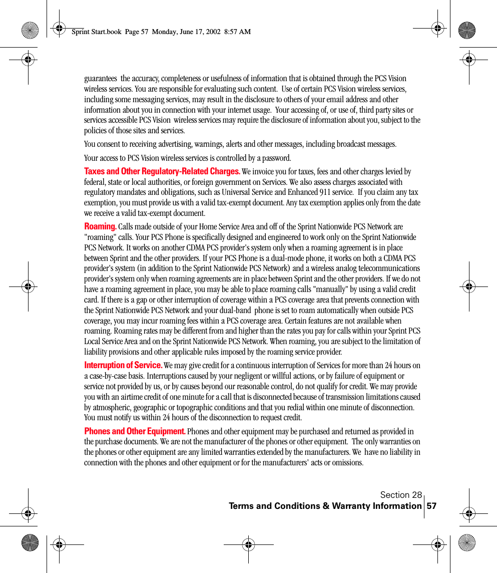 Section 28Terms and Conditions &amp; Warranty Information 57guarantees  the accuracy, completeness or usefulness of information that is obtained through the PCS Vision wireless services. You are responsible for evaluating such content.  Use of certain PCS Vision wireless services, including some messaging services, may result in the disclosure to others of your email address and other information about you in connection with your internet usage.  Your accessing of, or use of, third party sites or services accessible PCS Vision  wireless services may require the disclosure of information about you, subject to the policies of those sites and services.You consent to receiving advertising, warnings, alerts and other messages, including broadcast messages.Your access to PCS Vision wireless services is controlled by a password.  Taxes and Other Regulatory-Related Charges. We invoice you for taxes, fees and other charges levied by federal, state or local authorities, or foreign government on Services. We also assess charges associated with regulatory mandates and obligations, such as Universal Service and Enhanced 911 service.  If you claim any tax exemption, you must provide us with a valid tax-exempt document. Any tax exemption applies only from the date we receive a valid tax-exempt document.  Roaming. Calls made outside of your Home Service Area and off of the Sprint Nationwide PCS Network are &quot;roaming&quot; calls. Your PCS Phone is specifically designed and engineered to work only on the Sprint Nationwide PCS Network. It works on another CDMA PCS provider&apos;s system only when a roaming agreement is in place between Sprint and the other providers. If your PCS Phone is a dual-mode phone, it works on both a CDMA PCS provider&apos;s system (in addition to the Sprint Nationwide PCS Network) and a wireless analog telecommunications provider&apos;s system only when roaming agreements are in place between Sprint and the other providers. If we do not have a roaming agreement in place, you may be able to place roaming calls &quot;manually&quot; by using a valid credit card. If there is a gap or other interruption of coverage within a PCS coverage area that prevents connection with the Sprint Nationwide PCS Network and your dual-band  phone is set to roam automatically when outside PCS coverage, you may incur roaming fees within a PCS coverage area. Certain features are not available when roaming. Roaming rates may be different from and higher than the rates you pay for calls within your Sprint PCS Local Service Area and on the Sprint Nationwide PCS Network. When roaming, you are subject to the limitation of liability provisions and other applicable rules imposed by the roaming service provider.Interruption of Service. We may give credit for a continuous interruption of Services for more than 24 hours on a case-by-case basis. Interruptions caused by your negligent or willful actions, or by failure of equipment or service not provided by us, or by causes beyond our reasonable control, do not qualify for credit. We may provide you with an airtime credit of one minute for a call that is disconnected because of transmission limitations caused by atmospheric, geographic or topographic conditions and that you redial within one minute of disconnection. You must notify us within 24 hours of the disconnection to request credit.Phones and Other Equipment. Phones and other equipment may be purchased and returned as provided in the purchase documents. We are not the manufacturer of the phones or other equipment.  The only warranties on the phones or other equipment are any limited warranties extended by the manufacturers. We  have no liability in connection with the phones and other equipment or for the manufacturers&apos; acts or omissions.Sprint Start.book  Page 57  Monday, June 17, 2002  8:57 AM