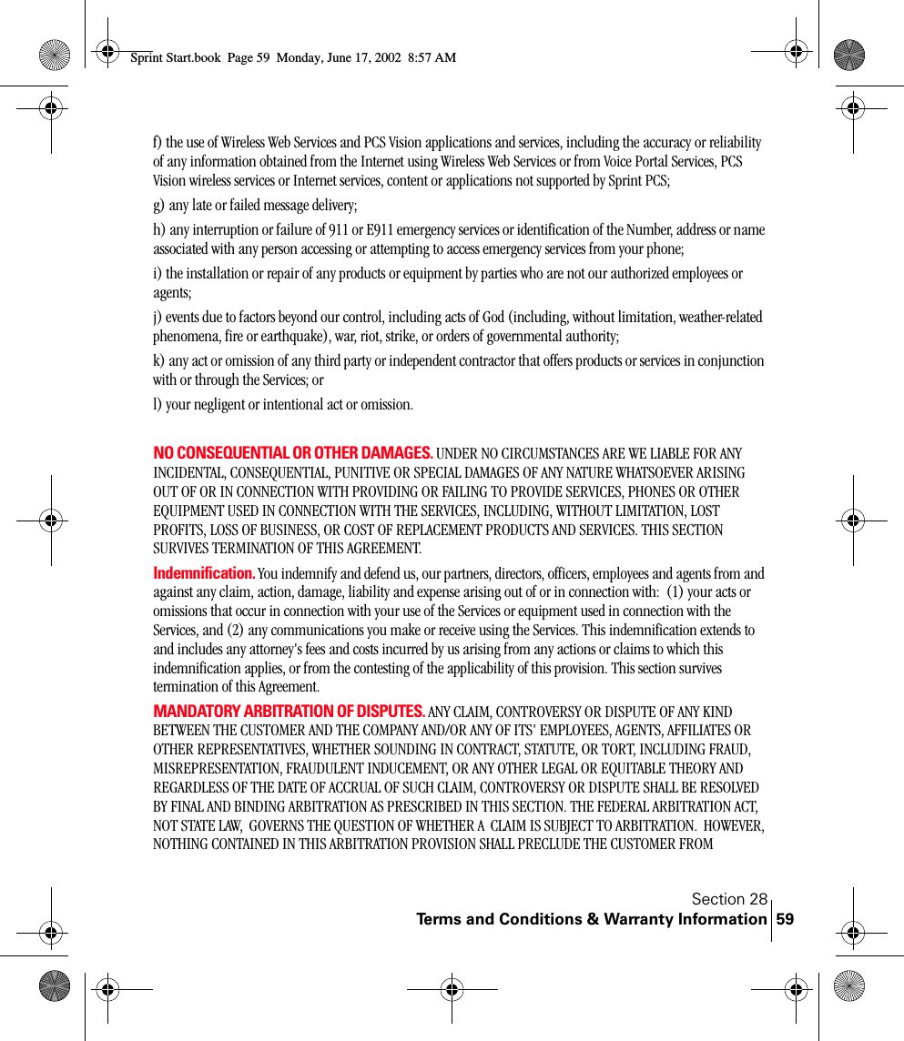 Section 28Terms and Conditions &amp; Warranty Information 59f) the use of Wireless Web Services and PCS Vision applications and services, including the accuracy or reliability of any information obtained from the Internet using Wireless Web Services or from Voice Portal Services, PCS Vision wireless services or Internet services, content or applications not supported by Sprint PCS;g) any late or failed message delivery;h) any interruption or failure of 911 or E911 emergency services or identification of the Number, address or name associated with any person accessing or attempting to access emergency services from your phone;i) the installation or repair of any products or equipment by parties who are not our authorized employees or agents;j) events due to factors beyond our control, including acts of God (including, without limitation, weather-related phenomena, fire or earthquake), war, riot, strike, or orders of governmental authority;k) any act or omission of any third party or independent contractor that offers products or services in conjunction with or through the Services; orl) your negligent or intentional act or omission.NO CONSEQUENTIAL OR OTHER DAMAGES. UNDER NO CIRCUMSTANCES ARE WE LIABLE FOR ANY INCIDENTAL, CONSEQUENTIAL, PUNITIVE OR SPECIAL DAMAGES OF ANY NATURE WHATSOEVER ARISING OUT OF OR IN CONNECTION WITH PROVIDING OR FAILING TO PROVIDE SERVICES, PHONES OR OTHER EQUIPMENT USED IN CONNECTION WITH THE SERVICES, INCLUDING, WITHOUT LIMITATION, LOST PROFITS, LOSS OF BUSINESS, OR COST OF REPLACEMENT PRODUCTS AND SERVICES. THIS SECTION SURVIVES TERMINATION OF THIS AGREEMENT.Indemnification. You indemnify and defend us, our partners, directors, officers, employees and agents from and against any claim, action, damage, liability and expense arising out of or in connection with:  (1) your acts or omissions that occur in connection with your use of the Services or equipment used in connection with the Services, and (2) any communications you make or receive using the Services. This indemnification extends to and includes any attorney&apos;s fees and costs incurred by us arising from any actions or claims to which this indemnification applies, or from the contesting of the applicability of this provision. This section survives termination of this Agreement.MANDATORY ARBITRATION OF DISPUTES. ANY CLAIM, CONTROVERSY OR DISPUTE OF ANY KIND BETWEEN THE CUSTOMER AND THE COMPANY AND/OR ANY OF ITS&apos; EMPLOYEES, AGENTS, AFFILIATES OR OTHER REPRESENTATIVES, WHETHER SOUNDING IN CONTRACT, STATUTE, OR TORT, INCLUDING FRAUD, MISREPRESENTATION, FRAUDULENT INDUCEMENT, OR ANY OTHER LEGAL OR EQUITABLE THEORY AND REGARDLESS OF THE DATE OF ACCRUAL OF SUCH CLAIM, CONTROVERSY OR DISPUTE SHALL BE RESOLVED BY FINAL AND BINDING ARBITRATION AS PRESCRIBED IN THIS SECTION. THE FEDERAL ARBITRATION ACT, NOT STATE LAW,  GOVERNS THE QUESTION OF WHETHER A  CLAIM IS SUBJECT TO ARBITRATION.  HOWEVER, NOTHING CONTAINED IN THIS ARBITRATION PROVISION SHALL PRECLUDE THE CUSTOMER FROM Sprint Start.book  Page 59  Monday, June 17, 2002  8:57 AM