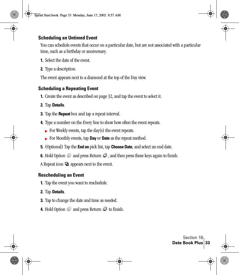 Section 18Date Book Plus 33Scheduling an Untimed EventYou can schedule events that occur on a particular date, but are not associated with a particular time, such as a birthday or anniversary.1. Select the date of the event.2. Type a description.The event appears next to a diamond at the top of the Day view.Scheduling a Repeating Event1. Create the event as described on page 32, and tap the event to select it.2. Tap Details.3. Tap the Repeat box and tap a repeat interval.4. Type a number on the Every line to show how often the event repeats.ᮣFor Weekly events, tap the day(s) the event repeats.ᮣFor Monthly events, tap Day or Date as the repeat method. 5. (Optional) Tap the End on pick list, tap Choose Date, and select an end date.6. Hold Option   and press Return  , and then press these keys again to finish.A Repeat icon   appears next to the event.Rescheduling an Event1. Tap the event you want to reschedule.2. Tap Details.3. Tap to change the date and time as needed.4. Hold Option   and press Return   to finish.Sprint Start.book  Page 33  Monday, June 17, 2002  8:57 AM