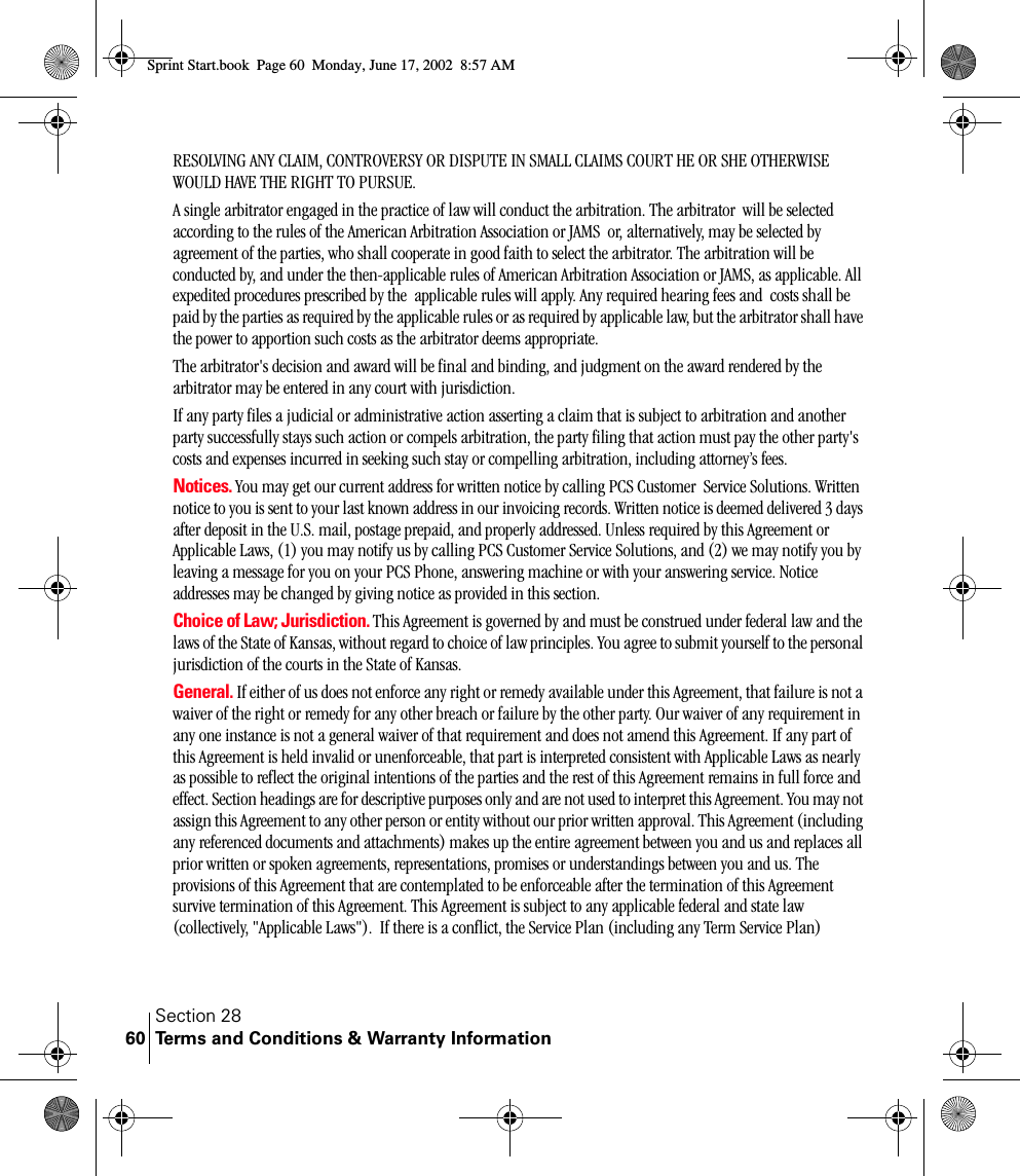 Section 28Terms and Conditions &amp; Warranty Information60RESOLVING ANY CLAIM, CONTROVERSY OR DISPUTE IN SMALL CLAIMS COURT HE OR SHE OTHERWISE WOULD HAVE THE RIGHT TO PURSUE.A single arbitrator engaged in the practice of law will conduct the arbitration. The arbitrator  will be selected according to the rules of the American Arbitration Association or JAMS  or, alternatively, may be selected by  agreement of the parties, who shall cooperate in good faith to select the arbitrator. The arbitration will be conducted by, and under the then-applicable rules of American Arbitration Association or JAMS, as applicable. All expedited procedures prescribed by the  applicable rules will apply. Any required hearing fees and  costs shall be paid by the parties as required by the applicable rules or as required by applicable law, but the arbitrator shall have the power to apportion such costs as the arbitrator deems appropriate.The arbitrator&apos;s decision and award will be final and binding, and judgment on the award rendered by the arbitrator may be entered in any court with jurisdiction.If any party files a judicial or administrative action asserting a claim that is subject to arbitration and another party successfully stays such action or compels arbitration, the party filing that action must pay the other party&apos;s costs and expenses incurred in seeking such stay or compelling arbitration, including attorney’s fees.Notices. You may get our current address for written notice by calling PCS Customer  Service Solutions. Written notice to you is sent to your last known address in our invoicing records. Written notice is deemed delivered 3 days after deposit in the U.S. mail, postage prepaid, and properly addressed. Unless required by this Agreement or Applicable Laws, (1) you may notify us by calling PCS Customer Service Solutions, and (2) we may notify you by leaving a message for you on your PCS Phone, answering machine or with your answering service. Notice addresses may be changed by giving notice as provided in this section.Choice of Law; Jurisdiction. This Agreement is governed by and must be construed under federal law and the laws of the State of Kansas, without regard to choice of law principles. You agree to submit yourself to the personal jurisdiction of the courts in the State of Kansas.  General. If either of us does not enforce any right or remedy available under this Agreement, that failure is not a waiver of the right or remedy for any other breach or failure by the other party. Our waiver of any requirement in any one instance is not a general waiver of that requirement and does not amend this Agreement. If any part of this Agreement is held invalid or unenforceable, that part is interpreted consistent with Applicable Laws as nearly as possible to reflect the original intentions of the parties and the rest of this Agreement remains in full force and effect. Section headings are for descriptive purposes only and are not used to interpret this Agreement. You may not assign this Agreement to any other person or entity without our prior written approval. This Agreement (including any referenced documents and attachments) makes up the entire agreement between you and us and replaces all prior written or spoken agreements, representations, promises or understandings between you and us. The provisions of this Agreement that are contemplated to be enforceable after the termination of this Agreement survive termination of this Agreement. This Agreement is subject to any applicable federal and state law (collectively, &quot;Applicable Laws&quot;).  If there is a conflict, the Service Plan (including any Term Service Plan) Sprint Start.book  Page 60  Monday, June 17, 2002  8:57 AM