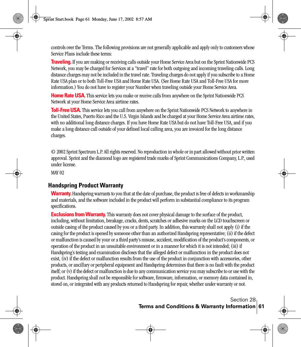 Section 28Terms and Conditions &amp; Warranty Information 61controls over the Terms. The following provisions are not generally applicable and apply only to customers whose Service Plans include these terms:Traveling. If you are making or receiving calls outside your Home Service Area but on the Sprint Nationwide PCS Network, you may be charged for Services at a &quot;travel&quot; rate for both outgoing and incoming traveling calls. Long distance charges may not be included in the travel rate. Traveling charges do not apply if you subscribe to a Home Rate USA plan or to both Toll-Free USA and Home Rate USA. (See Home Rate USA and Toll-Free USA for more information.) You do not have to register your Number when traveling outside your Home Service Area.Home Rate USA. This service lets you make or receive calls from anywhere on the Sprint Nationwide PCS Network at your Home Service Area airtime rates.Toll-Free USA. This service lets you call from anywhere on the Sprint Nationwide PCS Network to anywhere in the United States, Puerto Rico and the U.S. Virgin Islands and be charged at your Home Service Area airtime rates, with no additional long distance charges. If you have Home Rate USA but do not have Toll-Free USA, and if you make a long distance call outside of your defined local calling area, you are invoiced for the long distance charges.© 2002 Sprint Spectrum L.P. All rights reserved. No reproduction in whole or in part allowed without prior written approval. Sprint and the diamond logo are registered trade marks of Sprint Communications Company, L.P., used under license. MAY 02Handspring Product WarrantyWarranty. Handspring warrants to you that at the date of purchase, the product is free of defects in workmanship and materials, and the software included in the product will perform in substantial compliance to its program specifications.Exclusions from Warranty. This warranty does not cover physical damage to the surface of the product, including, without limitation, breakage, cracks, dents, scratches or adhesive marks on the LCD touchscreen or outside casing of the product caused by you or a third party. In addition, this warranty shall not apply (i) if the casing for the product is opened by someone other than an authorized Handspring representative; (ii) if the defect or malfunction is caused by your or a third party’s misuse, accident, modification of the product’s components, or operation of the product in an unsuitable environment or in a manner for which it is not intended; (iii) if Handspring’s testing and examination discloses that the alleged defect or malfunction in the product does not exist, (iv) if the defect or malfunction results from the use of the product in conjunction with accessories, other products, or ancillary or peripheral equipment and Handspring determines that there is no fault with the product itself; or (v) if the defect or malfunction is due to any communication service you may subscribe to or use with the product. Handspring shall not be responsible for software, firmware, information, or memory data contained in, stored on, or integrated with any products returned to Handspring for repair, whether under warranty or not. Sprint Start.book  Page 61  Monday, June 17, 2002  8:57 AM