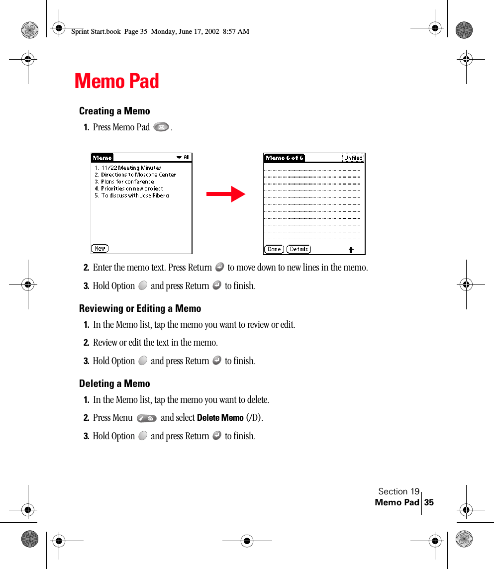 Section 19Memo Pad 35Memo PadCreating a Memo1. Press Memo Pad  .2. Enter the memo text. Press Return   to move down to new lines in the memo.3. Hold Option   and press Return   to finish.Reviewing or Editing a Memo1. In the Memo list, tap the memo you want to review or edit.2. Review or edit the text in the memo. 3. Hold Option   and press Return   to finish.Deleting a Memo1. In the Memo list, tap the memo you want to delete.2. Press Menu   and select Delete Memo (/D).3. Hold Option   and press Return   to finish.Sprint Start.book  Page 35  Monday, June 17, 2002  8:57 AM