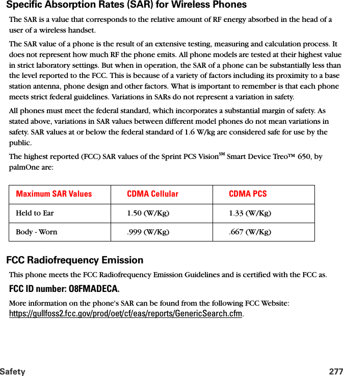 Safety 277Specific Absorption Rates (SAR) for Wireless PhonesThe SAR is a value that corresponds to the relative amount of RF energy absorbed in the head of a user of a wireless handset.The SAR value of a phone is the result of an extensive testing, measuring and calculation process. It does not represent how much RF the phone emits. All phone models are tested at their highest value in strict laboratory settings. But when in operation, the SAR of a phone can be substantially less than the level reported to the FCC. This is because of a variety of factors including its proximity to a base station antenna, phone design and other factors. What is important to remember is that each phone meets strict federal guidelines. Variations in SARs do not represent a variation in safety. All phones must meet the federal standard, which incorporates a substantial margin of safety. As stated above, variations in SAR values between different model phones do not mean variations in safety. SAR values at or below the federal standard of 1.6 W/kg are considered safe for use by the public. The highest reported (FCC) SAR values of the Sprint PCS VisionSM Smart Device Treo™ 650, by palmOne are:FCC Radiofrequency EmissionThis phone meets the FCC Radiofrequency Emission Guidelines and is certified with the FCC as.FCC ID number: O8FMADECA. More information on the phone&apos;s SAR can be found from the following FCC Website: https://gullfoss2.fcc.gov/prod/oet/cf/eas/reports/GenericSearch.cfm.Maximum SAR Values CDMA Cellular CDMA PCSHeld to Ear 1.50 (W/Kg) 1.33 (W/Kg)Body - Worn .999 (W/Kg) .667 (W/Kg)