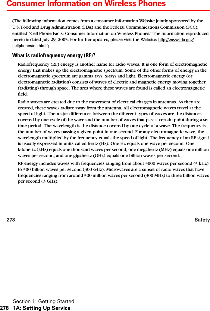 Section 1: Getting Started278 1A: Setting Up Service278 SafetyConsumer Information on Wireless Phones(The following information comes from a consumer information Website jointly sponsored by the U.S. Food and Drug Administration (FDA) and the Federal Communications Commission (FCC), entitled “Cell Phone Facts: Consumer Information on Wireless Phones.” The information reproduced herein is dated July 29, 2003. For further updates, please visit the Website: http://www.fda.gov/cellphones/qa.html.)What is radiofrequency energy (RF)?Radiofrequency (RF) energy is another name for radio waves. It is one form of electromagnetic energy that makes up the electromagnetic spectrum. Some of the other forms of energy in the electromagnetic spectrum are gamma rays, x-rays and light. Electromagnetic energy (or electromagnetic radiation) consists of waves of electric and magnetic energy moving together (radiating) through space. The area where these waves are found is called an electromagnetic field.Radio waves are created due to the movement of electrical charges in antennas. As they are created, these waves radiate away from the antenna. All electromagnetic waves travel at the speed of light. The major differences between the different types of waves are the distances covered by one cycle of the wave and the number of waves that pass a certain point during a set time period. The wavelength is the distance covered by one cycle of a wave. The frequency is the number of waves passing a given point in one second. For any electromagnetic wave, the wavelength multiplied by the frequency equals the speed of light. The frequency of an RF signal is usually expressed in units called hertz (Hz). One Hz equals one wave per second. One kilohertz (kHz) equals one thousand waves per second, one megahertz (MHz) equals one million waves per second, and one gigahertz (GHz) equals one billion waves per second.RF energy includes waves with frequencies ranging from about 3000 waves per second (3 kHz) to 300 billion waves per second (300 GHz). Microwaves are a subset of radio waves that have frequencies ranging from around 300 million waves per second (300 MHz) to three billion waves per second (3 GHz). 