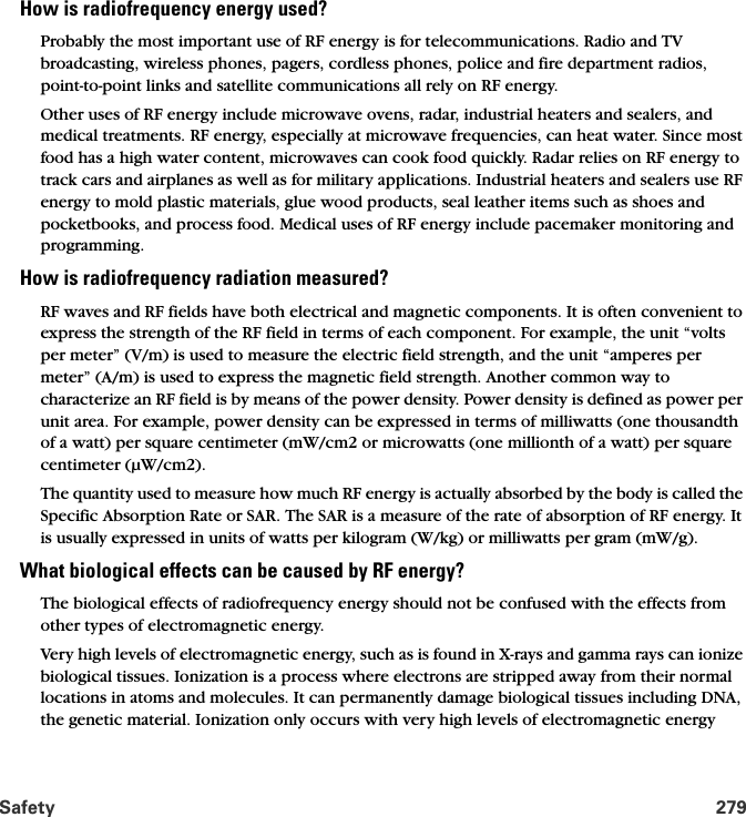 Safety 279How is radiofrequency energy used?Probably the most important use of RF energy is for telecommunications. Radio and TV broadcasting, wireless phones, pagers, cordless phones, police and fire department radios, point-to-point links and satellite communications all rely on RF energy. Other uses of RF energy include microwave ovens, radar, industrial heaters and sealers, and medical treatments. RF energy, especially at microwave frequencies, can heat water. Since most food has a high water content, microwaves can cook food quickly. Radar relies on RF energy to track cars and airplanes as well as for military applications. Industrial heaters and sealers use RF energy to mold plastic materials, glue wood products, seal leather items such as shoes and pocketbooks, and process food. Medical uses of RF energy include pacemaker monitoring and programming.How is radiofrequency radiation measured?RF waves and RF fields have both electrical and magnetic components. It is often convenient to express the strength of the RF field in terms of each component. For example, the unit “volts per meter” (V/m) is used to measure the electric field strength, and the unit “amperes per meter” (A/m) is used to express the magnetic field strength. Another common way to characterize an RF field is by means of the power density. Power density is defined as power per unit area. For example, power density can be expressed in terms of milliwatts (one thousandth of a watt) per square centimeter (mW/cm2 or microwatts (one millionth of a watt) per square centimeter (µW/cm2).The quantity used to measure how much RF energy is actually absorbed by the body is called the Specific Absorption Rate or SAR. The SAR is a measure of the rate of absorption of RF energy. It is usually expressed in units of watts per kilogram (W/kg) or milliwatts per gram (mW/g).What biological effects can be caused by RF energy?The biological effects of radiofrequency energy should not be confused with the effects from other types of electromagnetic energy.Very high levels of electromagnetic energy, such as is found in X-rays and gamma rays can ionize biological tissues. Ionization is a process where electrons are stripped away from their normal locations in atoms and molecules. It can permanently damage biological tissues including DNA, the genetic material. Ionization only occurs with very high levels of electromagnetic energy 