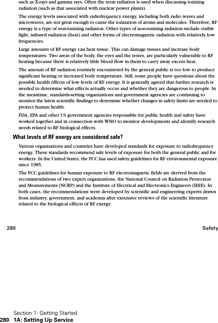 Section 1: Getting Started280 1A: Setting Up Service280 Safetysuch as X-rays and gamma rays. Often the term radiation is used when discussing ionizing radiation (such as that associated with nuclear power plants). The energy levels associated with radiofrequency energy, including both radio waves and microwaves, are not great enough to cause the ionization of atoms and molecules. Therefore, RF energy is a type of non-ionizing radiation. Other types of non-ionizing radiation include visible light, infrared radiation (heat) and other forms of electromagnetic radiation with relatively low frequencies. Large amounts of RF energy can heat tissue. This can damage tissues and increase body temperatures. Two areas of the body, the eyes and the testes, are particularly vulnerable to RF heating because there is relatively little blood flow in them to carry away excess heat.The amount of RF radiation routinely encountered by the general public is too low to produce significant heating or increased body temperature. Still, some people have questions about the possible health effects of low levels of RF energy. It is generally agreed that further research is needed to determine what effects actually occur and whether they are dangerous to people. In the meantime, standards-setting organizations and government agencies are continuing to monitor the latest scientific findings to determine whether changes in safety limits are needed to protect human health.FDA, EPA and other US government agencies responsible for public health and safety have worked together and in connection with WHO to monitor developments and identify research needs related to RF biological effects. What levels of RF energy are considered safe?Various organizations and countries have developed standards for exposure to radiofrequency energy. These standards recommend safe levels of exposure for both the general public and for workers. In the United States, the FCC has used safety guidelines for RF environmental exposure since 1985. The FCC guidelines for human exposure to RF electromagnetic fields are derived from the recommendations of two expert organizations, the National Council on Radiation Protection and Measurements (NCRP) and the Institute of Electrical and Electronics Engineers (IEEE). In both cases, the recommendations were developed by scientific and engineering experts drawn from industry, government, and academia after extensive reviews of the scientific literature related to the biological effects of RF energy. 