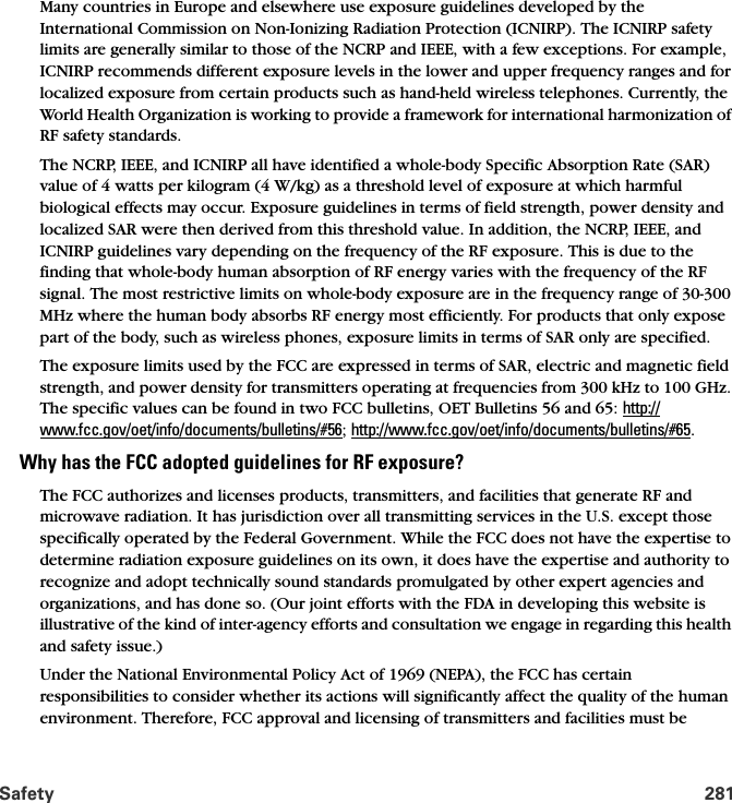 Safety 281Many countries in Europe and elsewhere use exposure guidelines developed by the International Commission on Non-Ionizing Radiation Protection (ICNIRP). The ICNIRP safety limits are generally similar to those of the NCRP and IEEE, with a few exceptions. For example, ICNIRP recommends different exposure levels in the lower and upper frequency ranges and for localized exposure from certain products such as hand-held wireless telephones. Currently, the World Health Organization is working to provide a framework for international harmonization of RF safety standards.The NCRP, IEEE, and ICNIRP all have identified a whole-body Specific Absorption Rate (SAR) value of 4 watts per kilogram (4 W/kg) as a threshold level of exposure at which harmful biological effects may occur. Exposure guidelines in terms of field strength, power density and localized SAR were then derived from this threshold value. In addition, the NCRP, IEEE, and ICNIRP guidelines vary depending on the frequency of the RF exposure. This is due to the finding that whole-body human absorption of RF energy varies with the frequency of the RF signal. The most restrictive limits on whole-body exposure are in the frequency range of 30-300 MHz where the human body absorbs RF energy most efficiently. For products that only expose part of the body, such as wireless phones, exposure limits in terms of SAR only are specified.The exposure limits used by the FCC are expressed in terms of SAR, electric and magnetic field strength, and power density for transmitters operating at frequencies from 300 kHz to 100 GHz. The specific values can be found in two FCC bulletins, OET Bulletins 56 and 65: http://www.fcc.gov/oet/info/documents/bulletins/#56; http://www.fcc.gov/oet/info/documents/bulletins/#65.Why has the FCC adopted guidelines for RF exposure?The FCC authorizes and licenses products, transmitters, and facilities that generate RF and microwave radiation. It has jurisdiction over all transmitting services in the U.S. except those specifically operated by the Federal Government. While the FCC does not have the expertise to determine radiation exposure guidelines on its own, it does have the expertise and authority to recognize and adopt technically sound standards promulgated by other expert agencies and organizations, and has done so. (Our joint efforts with the FDA in developing this website is illustrative of the kind of inter-agency efforts and consultation we engage in regarding this health and safety issue.)Under the National Environmental Policy Act of 1969 (NEPA), the FCC has certain responsibilities to consider whether its actions will significantly affect the quality of the human environment. Therefore, FCC approval and licensing of transmitters and facilities must be 