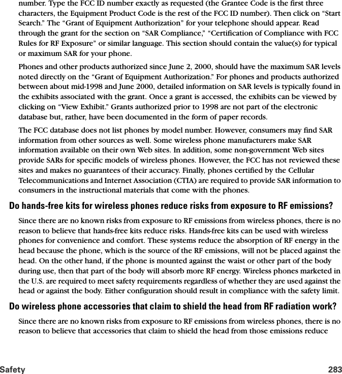 Safety 283number. Type the FCC ID number exactly as requested (the Grantee Code is the first three characters, the Equipment Product Code is the rest of the FCC ID number). Then click on “Start Search.” The “Grant of Equipment Authorization” for your telephone should appear. Read through the grant for the section on “SAR Compliance,” “Certification of Compliance with FCC Rules for RF Exposure” or similar language. This section should contain the value(s) for typical or maximum SAR for your phone.Phones and other products authorized since June 2, 2000, should have the maximum SAR levels noted directly on the “Grant of Equipment Authorization.” For phones and products authorized between about mid-1998 and June 2000, detailed information on SAR levels is typically found in the exhibits associated with the grant. Once a grant is accessed, the exhibits can be viewed by clicking on “View Exhibit.” Grants authorized prior to 1998 are not part of the electronic database but, rather, have been documented in the form of paper records. The FCC database does not list phones by model number. However, consumers may find SAR information from other sources as well. Some wireless phone manufacturers make SAR information available on their own Web sites. In addition, some non-government Web sites provide SARs for specific models of wireless phones. However, the FCC has not reviewed these sites and makes no guarantees of their accuracy. Finally, phones certified by the Cellular Telecommunications and Internet Association (CTIA) are required to provide SAR information to consumers in the instructional materials that come with the phones. Do hands-free kits for wireless phones reduce risks from exposure to RF emissions?Since there are no known risks from exposure to RF emissions from wireless phones, there is no reason to believe that hands-free kits reduce risks. Hands-free kits can be used with wireless phones for convenience and comfort. These systems reduce the absorption of RF energy in the head because the phone, which is the source of the RF emissions, will not be placed against the head. On the other hand, if the phone is mounted against the waist or other part of the body during use, then that part of the body will absorb more RF energy. Wireless phones marketed in the U.S. are required to meet safety requirements regardless of whether they are used against the head or against the body. Either configuration should result in compliance with the safety limit.Do wireless phone accessories that claim to shield the head from RF radiation work?Since there are no known risks from exposure to RF emissions from wireless phones, there is no reason to believe that accessories that claim to shield the head from those emissions reduce 